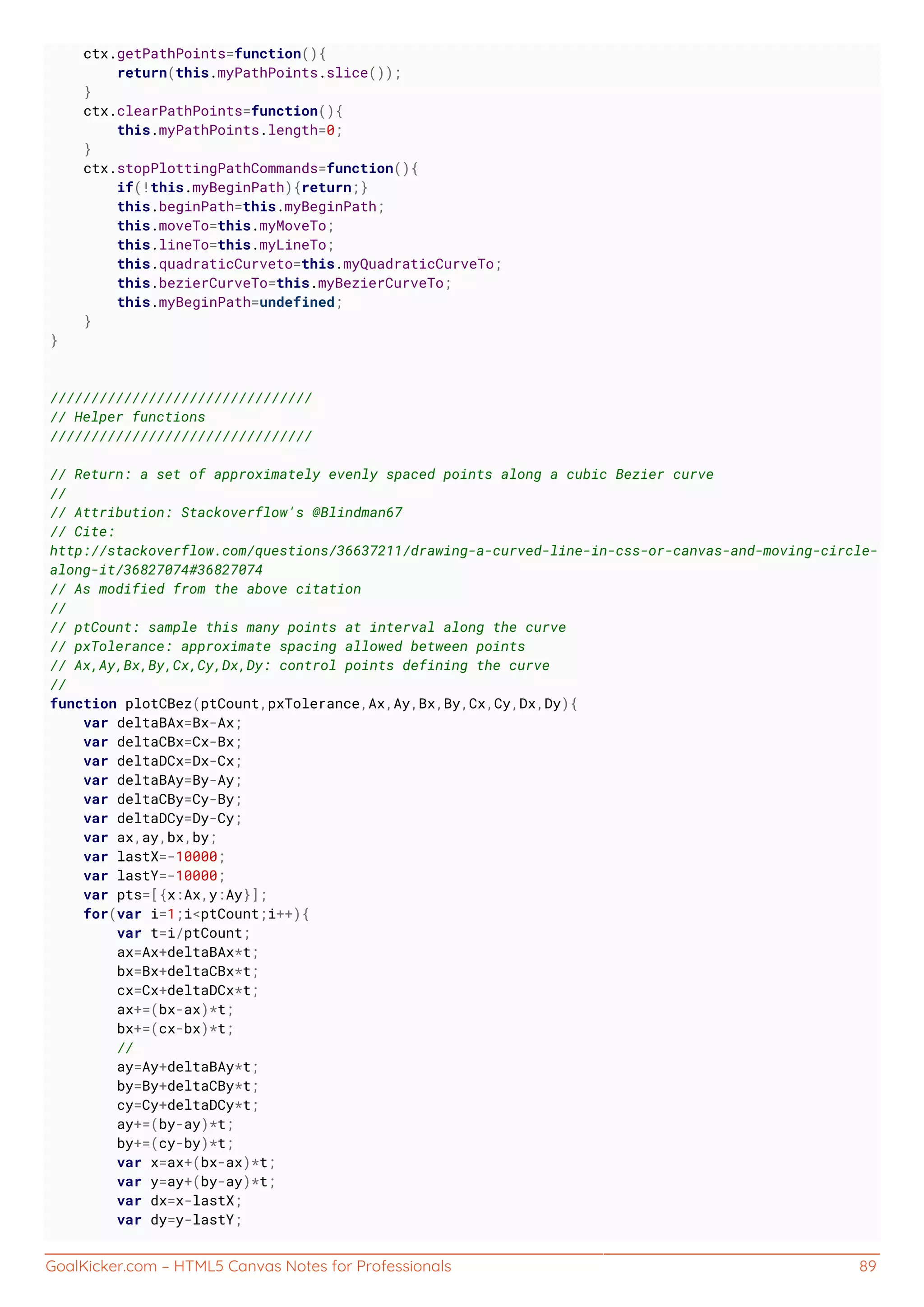 GoalKicker.com – HTML5 Canvas Notes for Professionals 89
ctx.getPathPoints=function(){
return(this.myPathPoints.slice());
}
ctx.clearPathPoints=function(){
this.myPathPoints.length=0;
}
ctx.stopPlottingPathCommands=function(){
if(!this.myBeginPath){return;}
this.beginPath=this.myBeginPath;
this.moveTo=this.myMoveTo;
this.lineTo=this.myLineTo;
this.quadraticCurveto=this.myQuadraticCurveTo;
this.bezierCurveTo=this.myBezierCurveTo;
this.myBeginPath=undefined;
}
}
////////////////////////////////
// Helper functions
////////////////////////////////
// Return: a set of approximately evenly spaced points along a cubic Bezier curve
//
// Attribution: Stackoverflow's @Blindman67
// Cite:
http://stackoverflow.com/questions/36637211/drawing-a-curved-line-in-css-or-canvas-and-moving-circle-
along-it/36827074#36827074
// As modified from the above citation
//
// ptCount: sample this many points at interval along the curve
// pxTolerance: approximate spacing allowed between points
// Ax,Ay,Bx,By,Cx,Cy,Dx,Dy: control points defining the curve
//
function plotCBez(ptCount,pxTolerance,Ax,Ay,Bx,By,Cx,Cy,Dx,Dy){
var deltaBAx=Bx-Ax;
var deltaCBx=Cx-Bx;
var deltaDCx=Dx-Cx;
var deltaBAy=By-Ay;
var deltaCBy=Cy-By;
var deltaDCy=Dy-Cy;
var ax,ay,bx,by;
var lastX=-10000;
var lastY=-10000;
var pts=[{x:Ax,y:Ay}];
for(var i=1;i<ptCount;i++){
var t=i/ptCount;
ax=Ax+deltaBAx*t;
bx=Bx+deltaCBx*t;
cx=Cx+deltaDCx*t;
ax+=(bx-ax)*t;
bx+=(cx-bx)*t;
//
ay=Ay+deltaBAy*t;
by=By+deltaCBy*t;
cy=Cy+deltaDCy*t;
ay+=(by-ay)*t;
by+=(cy-by)*t;
var x=ax+(bx-ax)*t;
var y=ay+(by-ay)*t;
var dx=x-lastX;
var dy=y-lastY;
 