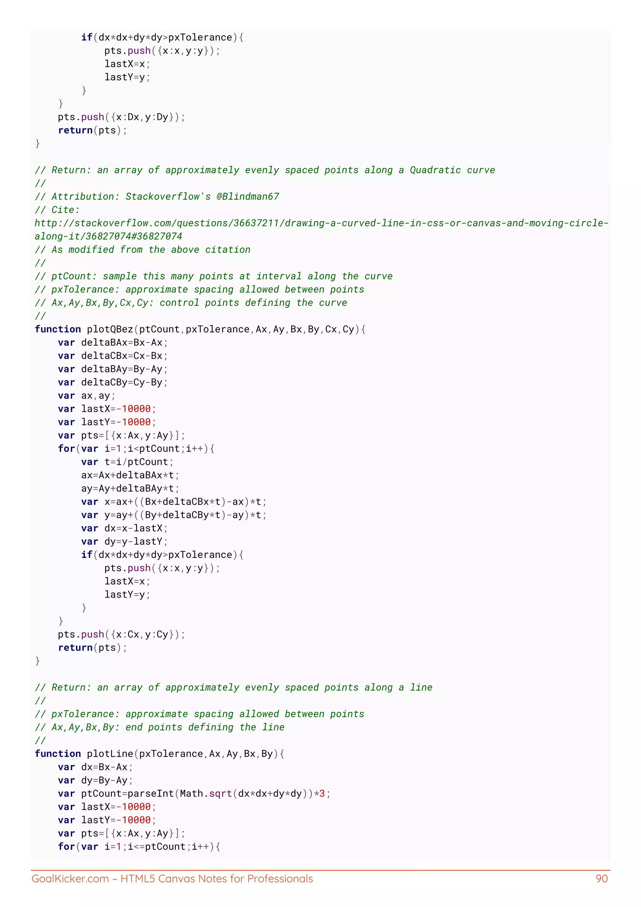 GoalKicker.com – HTML5 Canvas Notes for Professionals 90
if(dx*dx+dy*dy>pxTolerance){
pts.push({x:x,y:y});
lastX=x;
lastY=y;
}
}
pts.push({x:Dx,y:Dy});
return(pts);
}
// Return: an array of approximately evenly spaced points along a Quadratic curve
//
// Attribution: Stackoverflow's @Blindman67
// Cite:
http://stackoverflow.com/questions/36637211/drawing-a-curved-line-in-css-or-canvas-and-moving-circle-
along-it/36827074#36827074
// As modified from the above citation
//
// ptCount: sample this many points at interval along the curve
// pxTolerance: approximate spacing allowed between points
// Ax,Ay,Bx,By,Cx,Cy: control points defining the curve
//
function plotQBez(ptCount,pxTolerance,Ax,Ay,Bx,By,Cx,Cy){
var deltaBAx=Bx-Ax;
var deltaCBx=Cx-Bx;
var deltaBAy=By-Ay;
var deltaCBy=Cy-By;
var ax,ay;
var lastX=-10000;
var lastY=-10000;
var pts=[{x:Ax,y:Ay}];
for(var i=1;i<ptCount;i++){
var t=i/ptCount;
ax=Ax+deltaBAx*t;
ay=Ay+deltaBAy*t;
var x=ax+((Bx+deltaCBx*t)-ax)*t;
var y=ay+((By+deltaCBy*t)-ay)*t;
var dx=x-lastX;
var dy=y-lastY;
if(dx*dx+dy*dy>pxTolerance){
pts.push({x:x,y:y});
lastX=x;
lastY=y;
}
}
pts.push({x:Cx,y:Cy});
return(pts);
}
// Return: an array of approximately evenly spaced points along a line
//
// pxTolerance: approximate spacing allowed between points
// Ax,Ay,Bx,By: end points defining the line
//
function plotLine(pxTolerance,Ax,Ay,Bx,By){
var dx=Bx-Ax;
var dy=By-Ay;
var ptCount=parseInt(Math.sqrt(dx*dx+dy*dy))*3;
var lastX=-10000;
var lastY=-10000;
var pts=[{x:Ax,y:Ay}];
for(var i=1;i<=ptCount;i++){
 