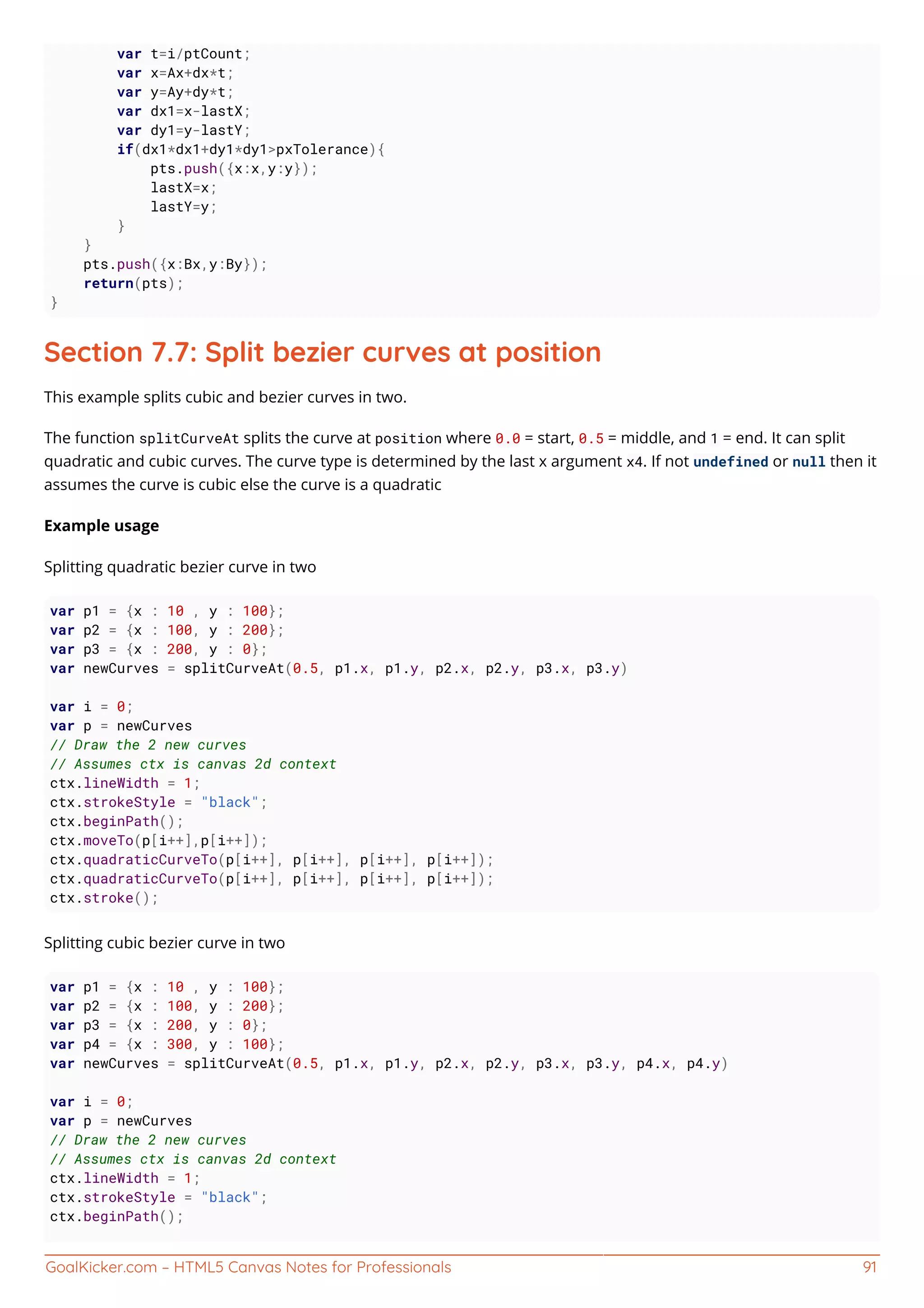 GoalKicker.com – HTML5 Canvas Notes for Professionals 91
var t=i/ptCount;
var x=Ax+dx*t;
var y=Ay+dy*t;
var dx1=x-lastX;
var dy1=y-lastY;
if(dx1*dx1+dy1*dy1>pxTolerance){
pts.push({x:x,y:y});
lastX=x;
lastY=y;
}
}
pts.push({x:Bx,y:By});
return(pts);
}
Section 7.7: Split bezier curves at position
This example splits cubic and bezier curves in two.
The function splitCurveAt splits the curve at position where 0.0 = start, 0.5 = middle, and 1 = end. It can split
quadratic and cubic curves. The curve type is determined by the last x argument x4. If not undefined or null then it
assumes the curve is cubic else the curve is a quadratic
Example usage
Splitting quadratic bezier curve in two
var p1 = {x : 10 , y : 100};
var p2 = {x : 100, y : 200};
var p3 = {x : 200, y : 0};
var newCurves = splitCurveAt(0.5, p1.x, p1.y, p2.x, p2.y, p3.x, p3.y)
var i = 0;
var p = newCurves
// Draw the 2 new curves
// Assumes ctx is canvas 2d context
ctx.lineWidth = 1;
ctx.strokeStyle = "black";
ctx.beginPath();
ctx.moveTo(p[i++],p[i++]);
ctx.quadraticCurveTo(p[i++], p[i++], p[i++], p[i++]);
ctx.quadraticCurveTo(p[i++], p[i++], p[i++], p[i++]);
ctx.stroke();
Splitting cubic bezier curve in two
var p1 = {x : 10 , y : 100};
var p2 = {x : 100, y : 200};
var p3 = {x : 200, y : 0};
var p4 = {x : 300, y : 100};
var newCurves = splitCurveAt(0.5, p1.x, p1.y, p2.x, p2.y, p3.x, p3.y, p4.x, p4.y)
var i = 0;
var p = newCurves
// Draw the 2 new curves
// Assumes ctx is canvas 2d context
ctx.lineWidth = 1;
ctx.strokeStyle = "black";
ctx.beginPath();
 