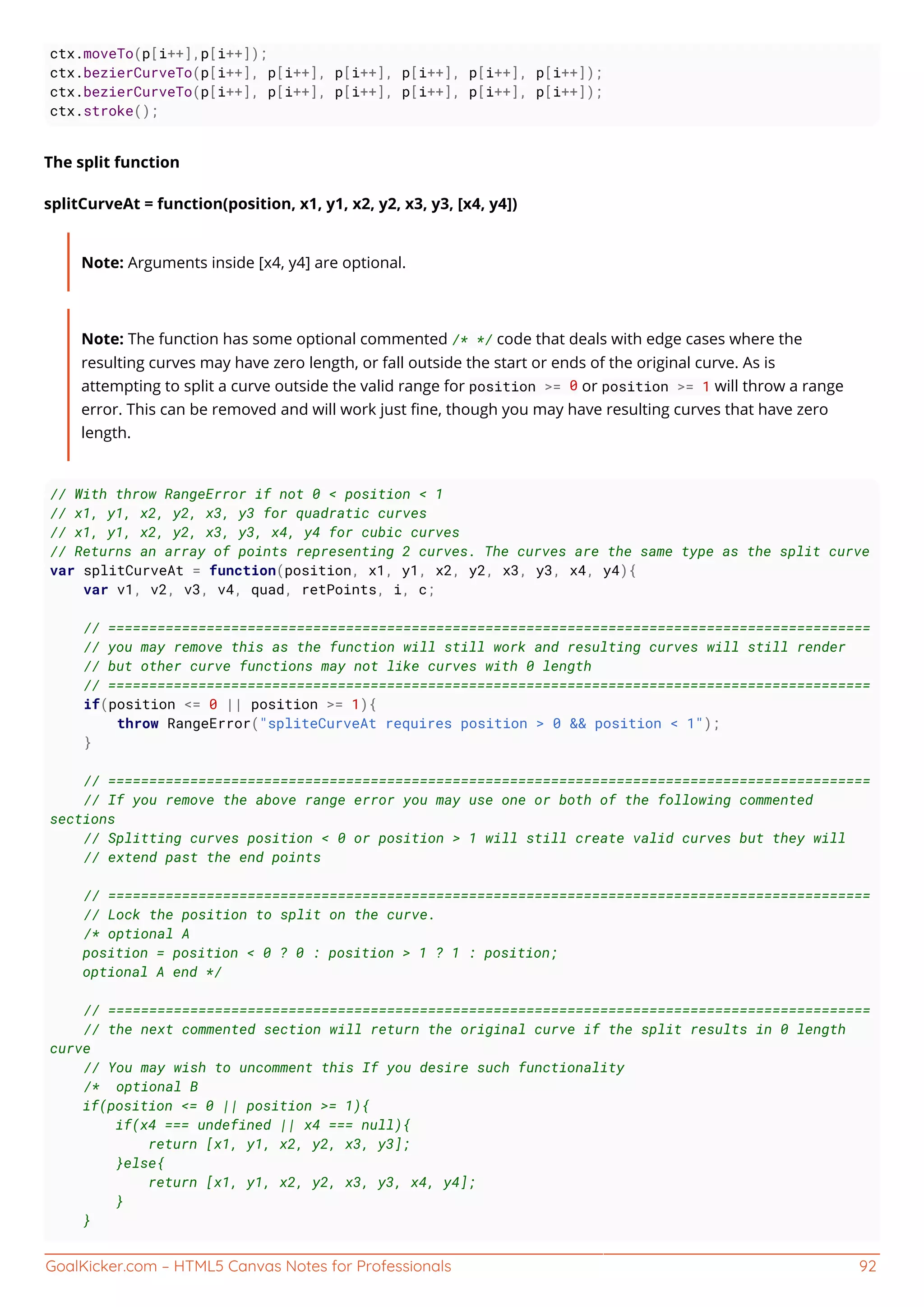 GoalKicker.com – HTML5 Canvas Notes for Professionals 92
ctx.moveTo(p[i++],p[i++]);
ctx.bezierCurveTo(p[i++], p[i++], p[i++], p[i++], p[i++], p[i++]);
ctx.bezierCurveTo(p[i++], p[i++], p[i++], p[i++], p[i++], p[i++]);
ctx.stroke();
The split function
splitCurveAt = function(position, x1, y1, x2, y2, x3, y3, [x4, y4])
Note: Arguments inside [x4, y4] are optional.
Note: The function has some optional commented /* */ code that deals with edge cases where the
resulting curves may have zero length, or fall outside the start or ends of the original curve. As is
attempting to split a curve outside the valid range for position >= 0 or position >= 1 will throw a range
error. This can be removed and will work just ﬁne, though you may have resulting curves that have zero
length.
// With throw RangeError if not 0 < position < 1
// x1, y1, x2, y2, x3, y3 for quadratic curves
// x1, y1, x2, y2, x3, y3, x4, y4 for cubic curves
// Returns an array of points representing 2 curves. The curves are the same type as the split curve
var splitCurveAt = function(position, x1, y1, x2, y2, x3, y3, x4, y4){
var v1, v2, v3, v4, quad, retPoints, i, c;
// =============================================================================================
// you may remove this as the function will still work and resulting curves will still render
// but other curve functions may not like curves with 0 length
// =============================================================================================
if(position <= 0 || position >= 1){
throw RangeError("spliteCurveAt requires position > 0 && position < 1");
}
// =============================================================================================
// If you remove the above range error you may use one or both of the following commented
sections
// Splitting curves position < 0 or position > 1 will still create valid curves but they will
// extend past the end points
// =============================================================================================
// Lock the position to split on the curve.
/* optional A
position = position < 0 ? 0 : position > 1 ? 1 : position;
optional A end */
// =============================================================================================
// the next commented section will return the original curve if the split results in 0 length
curve
// You may wish to uncomment this If you desire such functionality
/* optional B
if(position <= 0 || position >= 1){
if(x4 === undefined || x4 === null){
return [x1, y1, x2, y2, x3, y3];
}else{
return [x1, y1, x2, y2, x3, y3, x4, y4];
}
}
 