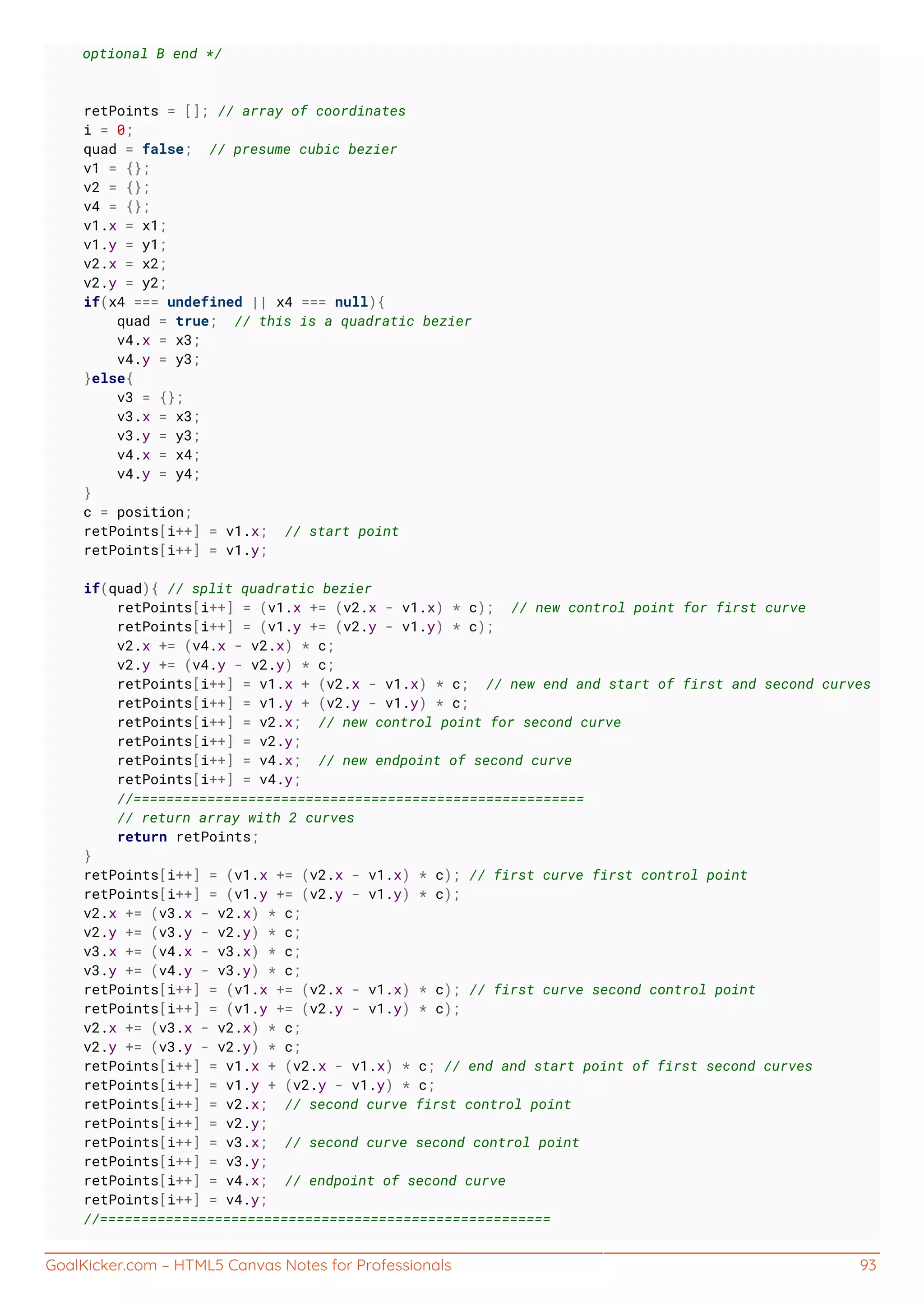 GoalKicker.com – HTML5 Canvas Notes for Professionals 93
optional B end */
retPoints = []; // array of coordinates
i = 0;
quad = false; // presume cubic bezier
v1 = {};
v2 = {};
v4 = {};
v1.x = x1;
v1.y = y1;
v2.x = x2;
v2.y = y2;
if(x4 === undefined || x4 === null){
quad = true; // this is a quadratic bezier
v4.x = x3;
v4.y = y3;
}else{
v3 = {};
v3.x = x3;
v3.y = y3;
v4.x = x4;
v4.y = y4;
}
c = position;
retPoints[i++] = v1.x; // start point
retPoints[i++] = v1.y;
if(quad){ // split quadratic bezier
retPoints[i++] = (v1.x += (v2.x - v1.x) * c); // new control point for first curve
retPoints[i++] = (v1.y += (v2.y - v1.y) * c);
v2.x += (v4.x - v2.x) * c;
v2.y += (v4.y - v2.y) * c;
retPoints[i++] = v1.x + (v2.x - v1.x) * c; // new end and start of first and second curves
retPoints[i++] = v1.y + (v2.y - v1.y) * c;
retPoints[i++] = v2.x; // new control point for second curve
retPoints[i++] = v2.y;
retPoints[i++] = v4.x; // new endpoint of second curve
retPoints[i++] = v4.y;
//=======================================================
// return array with 2 curves
return retPoints;
}
retPoints[i++] = (v1.x += (v2.x - v1.x) * c); // first curve first control point
retPoints[i++] = (v1.y += (v2.y - v1.y) * c);
v2.x += (v3.x - v2.x) * c;
v2.y += (v3.y - v2.y) * c;
v3.x += (v4.x - v3.x) * c;
v3.y += (v4.y - v3.y) * c;
retPoints[i++] = (v1.x += (v2.x - v1.x) * c); // first curve second control point
retPoints[i++] = (v1.y += (v2.y - v1.y) * c);
v2.x += (v3.x - v2.x) * c;
v2.y += (v3.y - v2.y) * c;
retPoints[i++] = v1.x + (v2.x - v1.x) * c; // end and start point of first second curves
retPoints[i++] = v1.y + (v2.y - v1.y) * c;
retPoints[i++] = v2.x; // second curve first control point
retPoints[i++] = v2.y;
retPoints[i++] = v3.x; // second curve second control point
retPoints[i++] = v3.y;
retPoints[i++] = v4.x; // endpoint of second curve
retPoints[i++] = v4.y;
//=======================================================
 