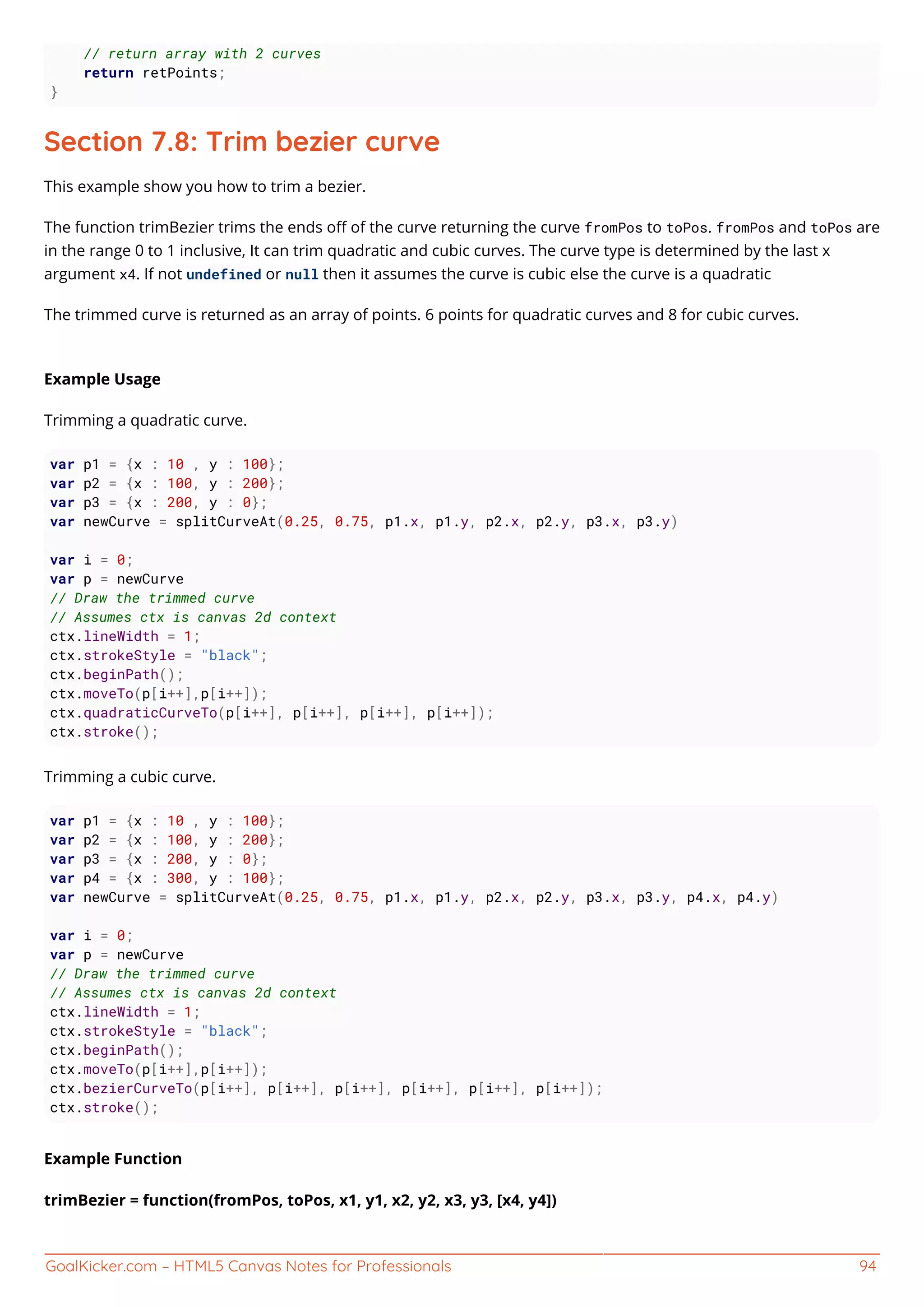 GoalKicker.com – HTML5 Canvas Notes for Professionals 94
// return array with 2 curves
return retPoints;
}
Section 7.8: Trim bezier curve
This example show you how to trim a bezier.
The function trimBezier trims the ends oﬀ of the curve returning the curve fromPos to toPos. fromPos and toPos are
in the range 0 to 1 inclusive, It can trim quadratic and cubic curves. The curve type is determined by the last x
argument x4. If not undefined or null then it assumes the curve is cubic else the curve is a quadratic
The trimmed curve is returned as an array of points. 6 points for quadratic curves and 8 for cubic curves.
Example Usage
Trimming a quadratic curve.
var p1 = {x : 10 , y : 100};
var p2 = {x : 100, y : 200};
var p3 = {x : 200, y : 0};
var newCurve = splitCurveAt(0.25, 0.75, p1.x, p1.y, p2.x, p2.y, p3.x, p3.y)
var i = 0;
var p = newCurve
// Draw the trimmed curve
// Assumes ctx is canvas 2d context
ctx.lineWidth = 1;
ctx.strokeStyle = "black";
ctx.beginPath();
ctx.moveTo(p[i++],p[i++]);
ctx.quadraticCurveTo(p[i++], p[i++], p[i++], p[i++]);
ctx.stroke();
Trimming a cubic curve.
var p1 = {x : 10 , y : 100};
var p2 = {x : 100, y : 200};
var p3 = {x : 200, y : 0};
var p4 = {x : 300, y : 100};
var newCurve = splitCurveAt(0.25, 0.75, p1.x, p1.y, p2.x, p2.y, p3.x, p3.y, p4.x, p4.y)
var i = 0;
var p = newCurve
// Draw the trimmed curve
// Assumes ctx is canvas 2d context
ctx.lineWidth = 1;
ctx.strokeStyle = "black";
ctx.beginPath();
ctx.moveTo(p[i++],p[i++]);
ctx.bezierCurveTo(p[i++], p[i++], p[i++], p[i++], p[i++], p[i++]);
ctx.stroke();
Example Function
trimBezier = function(fromPos, toPos, x1, y1, x2, y2, x3, y3, [x4, y4])
 