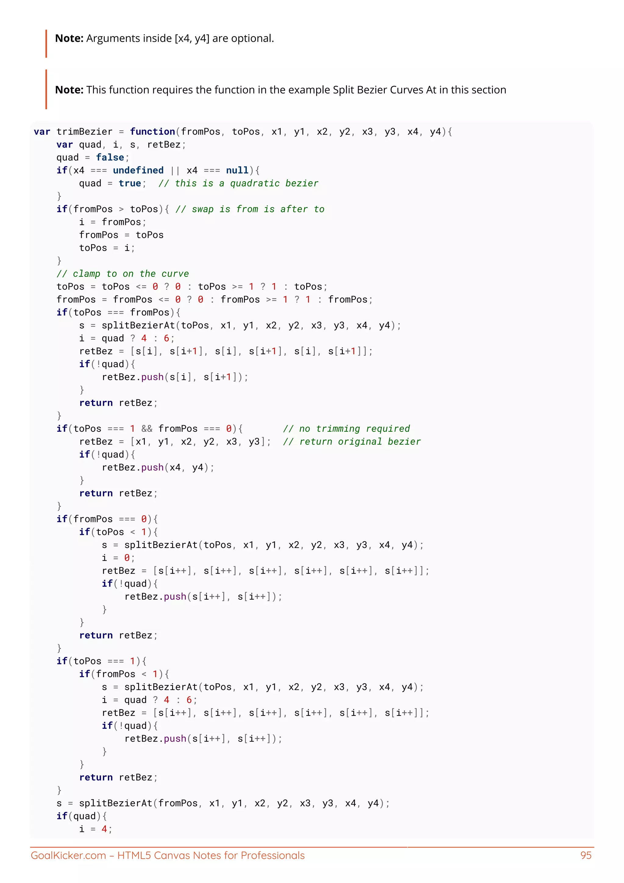 GoalKicker.com – HTML5 Canvas Notes for Professionals 95
Note: Arguments inside [x4, y4] are optional.
Note: This function requires the function in the example Split Bezier Curves At in this section
var trimBezier = function(fromPos, toPos, x1, y1, x2, y2, x3, y3, x4, y4){
var quad, i, s, retBez;
quad = false;
if(x4 === undefined || x4 === null){
quad = true; // this is a quadratic bezier
}
if(fromPos > toPos){ // swap is from is after to
i = fromPos;
fromPos = toPos
toPos = i;
}
// clamp to on the curve
toPos = toPos <= 0 ? 0 : toPos >= 1 ? 1 : toPos;
fromPos = fromPos <= 0 ? 0 : fromPos >= 1 ? 1 : fromPos;
if(toPos === fromPos){
s = splitBezierAt(toPos, x1, y1, x2, y2, x3, y3, x4, y4);
i = quad ? 4 : 6;
retBez = [s[i], s[i+1], s[i], s[i+1], s[i], s[i+1]];
if(!quad){
retBez.push(s[i], s[i+1]);
}
return retBez;
}
if(toPos === 1 && fromPos === 0){ // no trimming required
retBez = [x1, y1, x2, y2, x3, y3]; // return original bezier
if(!quad){
retBez.push(x4, y4);
}
return retBez;
}
if(fromPos === 0){
if(toPos < 1){
s = splitBezierAt(toPos, x1, y1, x2, y2, x3, y3, x4, y4);
i = 0;
retBez = [s[i++], s[i++], s[i++], s[i++], s[i++], s[i++]];
if(!quad){
retBez.push(s[i++], s[i++]);
}
}
return retBez;
}
if(toPos === 1){
if(fromPos < 1){
s = splitBezierAt(toPos, x1, y1, x2, y2, x3, y3, x4, y4);
i = quad ? 4 : 6;
retBez = [s[i++], s[i++], s[i++], s[i++], s[i++], s[i++]];
if(!quad){
retBez.push(s[i++], s[i++]);
}
}
return retBez;
}
s = splitBezierAt(fromPos, x1, y1, x2, y2, x3, y3, x4, y4);
if(quad){
i = 4;
 