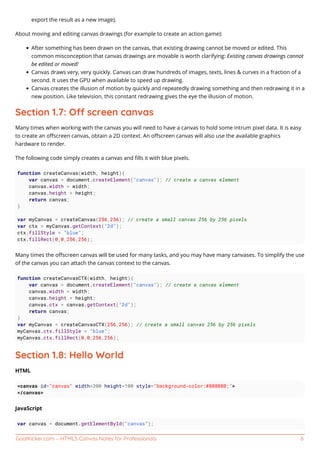 GoalKicker.com – HTML5 Canvas Notes for Professionals 6
export the result as a new image),
About moving and editing canvas drawings (for example to create an action game):
After something has been drawn on the canvas, that existing drawing cannot be moved or edited. This
common misconception that canvas drawings are movable is worth clarifying: Existing canvas drawings cannot
be edited or moved!
Canvas draws very, very quickly. Canvas can draw hundreds of images, texts, lines & curves in a fraction of a
second. It uses the GPU when available to speed up drawing.
Canvas creates the illusion of motion by quickly and repeatedly drawing something and then redrawing it in a
new position. Like television, this constant redrawing gives the eye the illusion of motion.
Section 1.7: O screen canvas
Many times when working with the canvas you will need to have a canvas to hold some intrum pixel data. It is easy
to create an oﬀscreen canvas, obtain a 2D context. An oﬀscreen canvas will also use the available graphics
hardware to render.
The following code simply creates a canvas and ﬁlls it with blue pixels.
function createCanvas(width, height){
var canvas = document.createElement("canvas"); // create a canvas element
canvas.width = width;
canvas.height = height;
return canvas;
}
var myCanvas = createCanvas(256,256); // create a small canvas 256 by 256 pixels
var ctx = myCanvas.getContext("2d");
ctx.fillStyle = "blue";
ctx.fillRect(0,0,256,256);
Many times the oﬀscreen canvas will be used for many tasks, and you may have many canvases. To simplify the use
of the canvas you can attach the canvas context to the canvas.
function createCanvasCTX(width, height){
var canvas = document.createElement("canvas"); // create a canvas element
canvas.width = width;
canvas.height = height;
canvas.ctx = canvas.getContext("2d");
return canvas;
}
var myCanvas = createCanvasCTX(256,256); // create a small canvas 256 by 256 pixels
myCanvas.ctx.fillStyle = "blue";
myCanvas.ctx.fillRect(0,0,256,256);
Section 1.8: Hello World
HTML
<canvas id="canvas" width=300 height=100 style="background-color:#808080;">
</canvas>
JavaScript
var canvas = document.getElementById("canvas");
 