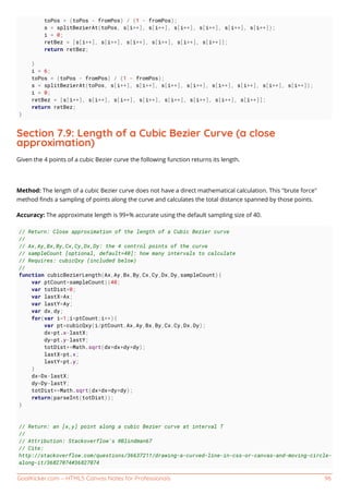 GoalKicker.com – HTML5 Canvas Notes for Professionals 96
toPos = (toPos - fromPos) / (1 - fromPos);
s = splitBezierAt(toPos, s[i++], s[i++], s[i++], s[i++], s[i++], s[i++]);
i = 0;
retBez = [s[i++], s[i++], s[i++], s[i++], s[i++], s[i++]];
return retBez;
}
i = 6;
toPos = (toPos - fromPos) / (1 - fromPos);
s = splitBezierAt(toPos, s[i++], s[i++], s[i++], s[i++], s[i++], s[i++], s[i++], s[i++]);
i = 0;
retBez = [s[i++], s[i++], s[i++], s[i++], s[i++], s[i++], s[i++], s[i++]];
return retBez;
}
Section 7.9: Length of a Cubic Bezier Curve (a close
approximation)
Given the 4 points of a cubic Bezier curve the following function returns its length.
Method: The length of a cubic Bezier curve does not have a direct mathematical calculation. This "brute force"
method ﬁnds a sampling of points along the curve and calculates the total distance spanned by those points.
Accuracy: The approximate length is 99+% accurate using the default sampling size of 40.
// Return: Close approximation of the length of a Cubic Bezier curve
//
// Ax,Ay,Bx,By,Cx,Cy,Dx,Dy: the 4 control points of the curve
// sampleCount [optional, default=40]: how many intervals to calculate
// Requires: cubicQxy (included below)
//
function cubicBezierLength(Ax,Ay,Bx,By,Cx,Cy,Dx,Dy,sampleCount){
var ptCount=sampleCount||40;
var totDist=0;
var lastX=Ax;
var lastY=Ay;
var dx,dy;
for(var i=1;i<ptCount;i++){
var pt=cubicQxy(i/ptCount,Ax,Ay,Bx,By,Cx,Cy,Dx,Dy);
dx=pt.x-lastX;
dy=pt.y-lastY;
totDist+=Math.sqrt(dx*dx+dy*dy);
lastX=pt.x;
lastY=pt.y;
}
dx=Dx-lastX;
dy=Dy-lastY;
totDist+=Math.sqrt(dx*dx+dy*dy);
return(parseInt(totDist));
}
// Return: an [x,y] point along a cubic Bezier curve at interval T
//
// Attribution: Stackoverflow's @Blindman67
// Cite:
http://stackoverflow.com/questions/36637211/drawing-a-curved-line-in-css-or-canvas-and-moving-circle-
along-it/36827074#36827074
 