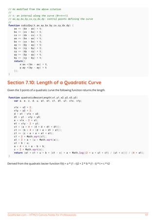 GoalKicker.com – HTML5 Canvas Notes for Professionals 97
// As modified from the above citation
//
// t: an interval along the curve (0<=t<=1)
// ax,ay,bx,by,cx,cy,dx,dy: control points defining the curve
//
function cubicQxy(t,ax,ay,bx,by,cx,cy,dx,dy) {
ax += (bx - ax) * t;
bx += (cx - bx) * t;
cx += (dx - cx) * t;
ax += (bx - ax) * t;
bx += (cx - bx) * t;
ay += (by - ay) * t;
by += (cy - by) * t;
cy += (dy - cy) * t;
ay += (by - ay) * t;
by += (cy - by) * t;
return({
x:ax +(bx - ax) * t,
y:ay +(by - ay) * t
});
}
Section 7.10: Length of a Quadratic Curve
Given the 3 points of a quadratic curve the following function returns the length.
function quadraticBezierLength(x1,y1,x2,y2,x3,y3)
var a, e, c, d, u, a1, e1, c1, d1, u1, v1x, v1y;
v1x = x2 * 2;
v1y = y2 * 2;
d = x1 - v1x + x3;
d1 = y1 - v1y + y3;
e = v1x - 2 * x1;
e1 = v1y - 2 * y1;
c1 = (a = 4 * (d * d + d1 * d1));
c1 += (b = 4 * (d * e + d1 * e1));
c1 += (c = e * e + e1 * e1);
c1 = 2 * Math.sqrt(c1);
a1 = 2 * a * (u = Math.sqrt(a));
u1 = b / u;
a = 4 * c * a - b * b;
c = 2 * Math.sqrt(c);
return (a1 * c1 + u * b * (c1 - c) + a * Math.log((2 * u + u1 + c1) / (u1 + c))) / (4 * a1);
}
Derived from the quadratic bezier function F(t) = a * (1 - t)2 + 2 * b * (1 - t) * t + c * t2
 