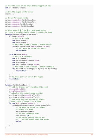 GoalKicker.com – HTML5 Canvas Notes for Professionals 101
// hold the index of the shape being dragged (if any)
var selectedShapeIndex;
// draw the shapes on the canvas
drawAll();
// listen for mouse events
canvas.onmousedown=handleMouseDown;
canvas.onmousemove=handleMouseMove;
canvas.onmouseup=handleMouseUp;
canvas.onmouseout=handleMouseOut;
// given mouse X & Y (mx & my) and shape object
// return true/false whether mouse is inside the shape
function isMouseInShape(mx,my,shape){
if(shape.radius){
// this is a circle
var dx=mx-shape.x;
var dy=my-shape.y;
// math test to see if mouse is inside circle
if(dx*dx+dy*dy<shape.radius*shape.radius){
// yes, mouse is inside this circle
return(true);
}
}else if(shape.width){
// this is a rectangle
var rLeft=shape.x;
var rRight=shape.x+shape.width;
var rTop=shape.y;
var rBott=shape.y+shape.height;
// math test to see if mouse is inside rectangle
if( mx>rLeft && mx<rRight && my>rTop && my<rBott){
return(true);
}
}
// the mouse isn't in any of the shapes
return(false);
}
function handleMouseDown(e){
// tell the browser we're handling this event
e.preventDefault();
e.stopPropagation();
// calculate the current mouse position
startX=parseInt(e.clientX-offsetX);
startY=parseInt(e.clientY-offsetY);
// test mouse position against all shapes
// post result if mouse is in a shape
for(var i=0;i<shapes.length;i++){
if(isMouseInShape(startX,startY,shapes[i])){
// the mouse is inside this shape
// select this shape
selectedShapeIndex=i;
// set the isDragging flag
isDragging=true;
// and return (==stop looking for
// further shapes under the mouse)
return;
}
}
}
 