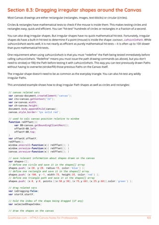 GoalKicker.com – HTML5 Canvas Notes for Professionals 103
Section 8.3: Dragging irregular shapes around the Canvas
Most Canvas drawings are either rectangular (rectangles, images, text-blocks) or circular (circles).
Circles & rectangles have mathematical tests to check if the mouse is inside them. This makes testing circles and
rectangles easy, quick and eﬃcient. You can "hit-test" hundreds of circles or rectangles in a fraction of a second.
You can also drag irregular shapes. But irregular shapes have no quick mathematical hit-test. Fortunately, irregular
shapes do have a built-in hit-test to determine if a point (mouse) is inside the shape: context.isPointInPath. While
isPointInPath works well, it is not nearly as eﬃcient as purely mathematical hit-tests -- it is often up to 10X slower
than pure mathematical hit-tests.
One requirement when using isPointInPath is that you must "redeﬁne" the Path being tested immediately before
calling isPointInPath. "Redeﬁne" means you must issue the path drawing commands (as above), but you don't
need to stroke() or ﬁll() the Path before testing it with isPointInPath. This way you can test previously drawn Paths
without having to overwrite (stroke/ﬁll) those previous Paths on the Canvas itself.
The irregular shape doesn't need to be as common as the everyday triangle. You can also hit-test any wildly
irregular Paths.
This annotated example shows how to drag irregular Path shapes as well as circles and rectangles:
// canvas related vars
var canvas=document.createElement("canvas");
var ctx=canvas.getContext("2d");
var cw=canvas.width;
var ch=canvas.height;
document.body.appendChild(canvas);
canvas.style.border='1px solid red';
// used to calc canvas position relative to window
function reOffset(){
var BB=canvas.getBoundingClientRect();
offsetX=BB.left;
offsetY=BB.top;
}
var offsetX,offsetY;
reOffset();
window.onscroll=function(e){ reOffset(); }
window.onresize=function(e){ reOffset(); }
canvas.onresize=function(e){ reOffset(); }
// save relevant information about shapes drawn on the canvas
var shapes=[];
// define one circle and save it in the shapes[] array
shapes.push( {x:20, y:20, radius:15, color:'blue'} );
// define one rectangle and save it in the shapes[] array
shapes.push( {x:100, y:-1, width:75, height:35, color:'red'} );
// define one triangle path and save it in the shapes[] array
shapes.push( {x:0, y:0, points:[{x:50,y:30},{x:75,y:60},{x:25,y:60}],color:'green'} );
// drag related vars
var isDragging=false;
var startX,startY;
// hold the index of the shape being dragged (if any)
var selectedShapeIndex;
// draw the shapes on the canvas
 