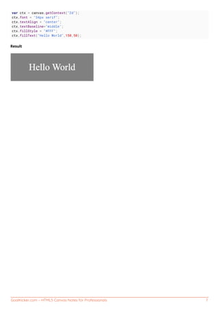 GoalKicker.com – HTML5 Canvas Notes for Professionals 7
var ctx = canvas.getContext("2d");
ctx.font = "34px serif";
ctx.textAlign = "center";
ctx.textBaseline="middle";
ctx.fillStyle = "#FFF";
ctx.fillText("Hello World",150,50);
Result
 