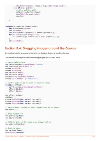 GoalKicker.com – HTML5 Canvas Notes for Professionals 106
ctx.fillRect(shape.x,shape.y,shape.width,shape.height);
}else if(shape.points){
// its a polyline path
defineIrregularPath(shape);
ctx.fillStyle=shape.color;
ctx.fill();
}
}
}
function defineIrregularPath(shape){
var points=shape.points;
ctx.beginPath();
ctx.moveTo(shape.x+points[0].x,shape.y+points[0].y);
for(var i=1;i<points.length;i++){
ctx.lineTo(shape.x+points[i].x,shape.y+points[i].y);
}
ctx.closePath();
}
Section 8.4: Dragging images around the Canvas
See this Example for a general explanation of dragging Shapes around the Canvas.
This annotated example shows how to drag images around the Canvas
// canvas related vars
var canvas=document.createElement("canvas");
var ctx=canvas.getContext("2d");
canvas.width=378;
canvas.height=378;
var cw=canvas.width;
var ch=canvas.height;
document.body.appendChild(canvas);
canvas.style.border='1px solid red';
// used to calc canvas position relative to window
function reOffset(){
var BB=canvas.getBoundingClientRect();
offsetX=BB.left;
offsetY=BB.top;
}
var offsetX,offsetY;
reOffset();
window.onscroll=function(e){ reOffset(); }
window.onresize=function(e){ reOffset(); }
canvas.onresize=function(e){ reOffset(); }
// save relevant information about shapes drawn on the canvas
var shapes=[];
// drag related vars
var isDragging=false;
var startX,startY;
// hold the index of the shape being dragged (if any)
var selectedShapeIndex;
// load the image
var card=new Image();
card.onload=function(){
 
