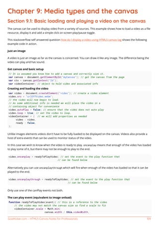 GoalKicker.com – HTML5 Canvas Notes for Professionals 109
Chapter 9: Media types and the canvas
Section 9.1: Basic loading and playing a video on the canvas
The canvas can be used to display video from a variety of sources. This example shows how to load a video as a ﬁle
resource, display it and add a simple click on screen play/pause toggle.
This stackoverﬂow self answered question How do I display a video using HTML5 canvas tag shows the following
example code in action.
Just an image
A video is just an image as far as the canvas is concerned. You can draw it like any image. The diﬀerence being the
video can play and has sound.
Get canvas and basic setup
// It is assumed you know how to add a canvas and correctly size it.
var canvas = document.getElementById("myCanvas"); // get the canvas from the page
var ctx = canvas.getContext("2d");
var videoContainer; // object to hold video and associated info
Creating and loading the video
var video = document.createElement("video"); // create a video element
video.src = "urlOffVideo.webm";
// the video will now begin to load.
// As some additional info is needed we will place the video in a
// containing object for convenience
video.autoPlay = false; // ensure that the video does not auto play
video.loop = true; // set the video to loop.
videoContainer = { // we will add properties as needed
video : video,
ready : false,
};
Unlike images elements videos don't have to be fully loaded to be displayed on the canvas. Videos also provide a
host of extra events that can be used to monitor status of the video.
In this case we wish to know when the video is ready to play. oncanplay means that enough of the video has loaded
to play some of it, but there may not be enough to play to the end.
video.oncanplay = readyToPlayVideo; // set the event to the play function that
// can be found below
Alternatively you can use oncanplaythrough which will ﬁre when enough of the video has loaded so that it can be
played to the end.
video.oncanplaythrough = readyToPlayVideo; // set the event to the play function that
// can be found below
Only use one of the canPlay events not both.
The can play event (equivalent to image onload)
function readyToPlayVideo(event){ // this is a reference to the video
// the video may not match the canvas size so find a scale to fit
videoContainer.scale = Math.min(
canvas.width / this.videoWidth,
 