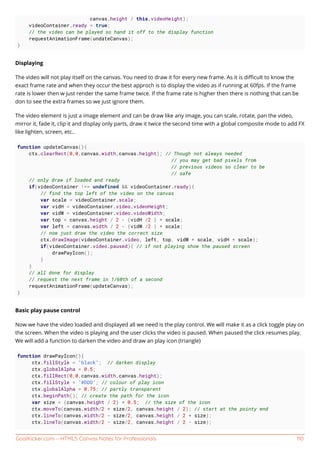 GoalKicker.com – HTML5 Canvas Notes for Professionals 110
canvas.height / this.videoHeight);
videoContainer.ready = true;
// the video can be played so hand it off to the display function
requestAnimationFrame(undateCanvas);
}
Displaying
The video will not play itself on the canvas. You need to draw it for every new frame. As it is diﬃcult to know the
exact frame rate and when they occur the best approch is to display the video as if running at 60fps. If the frame
rate is lower then w just render the same frame twice. If the frame rate is higher then there is nothing that can be
don to see the extra frames so we just ignore them.
The video element is just a image element and can be draw like any image, you can scale, rotate, pan the video,
mirror it, fade it, clip it and display only parts, draw it twice the second time with a global composite mode to add FX
like lighten, screen, etc..
function updateCanvas(){
ctx.clearRect(0,0,canvas.width,canvas.height); // Though not always needed
// you may get bad pixels from
// previous videos so clear to be
// safe
// only draw if loaded and ready
if(videoContainer !== undefined && videoContainer.ready){
// find the top left of the video on the canvas
var scale = videoContainer.scale;
var vidH = videoContainer.video.videoHeight;
var vidW = videoContainer.video.videoWidth;
var top = canvas.height / 2 - (vidH /2 ) * scale;
var left = canvas.width / 2 - (vidW /2 ) * scale;
// now just draw the video the correct size
ctx.drawImage(videoContainer.video, left, top, vidW * scale, vidH * scale);
if(videoContainer.video.paused){ // if not playing show the paused screen
drawPayIcon();
}
}
// all done for display
// request the next frame in 1/60th of a second
requestAnimationFrame(updateCanvas);
}
Basic play pause control
Now we have the video loaded and displayed all we need is the play control. We will make it as a click toggle play on
the screen. When the video is playing and the user clicks the video is paused. When paused the click resumes play.
We will add a function to darken the video and draw an play icon (triangle)
function drawPayIcon(){
ctx.fillStyle = "black"; // darken display
ctx.globalAlpha = 0.5;
ctx.fillRect(0,0,canvas.width,canvas.height);
ctx.fillStyle = "#DDD"; // colour of play icon
ctx.globalAlpha = 0.75; // partly transparent
ctx.beginPath(); // create the path for the icon
var size = (canvas.height / 2) * 0.5; // the size of the icon
ctx.moveTo(canvas.width/2 + size/2, canvas.height / 2); // start at the pointy end
ctx.lineTo(canvas.width/2 - size/2, canvas.height / 2 + size);
ctx.lineTo(canvas.width/2 - size/2, canvas.height / 2 - size);
 