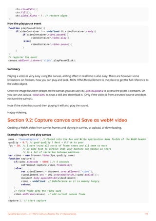 GoalKicker.com – HTML5 Canvas Notes for Professionals 111
ctx.closePath();
ctx.fill();
ctx.globalAlpha = 1; // restore alpha
}
Now the play pause event
function playPauseClick(){
if(videoContainer !== undefined && videoContainer.ready){
if(videoContainer.video.paused){
videoContainer.video.play();
}else{
videoContainer.video.pause();
}
}
}
// register the event
canvas.addEventListener("click",playPauseClick);
Summary
Playing a video is very easy using the canvas, adding eﬀect in real time is also easy. There are however some
limitations on formats, how you can play and seek. MDN HTMLMediaElement is the place to get the full reference to
the video object.
Once the image has been drawn on the canvas you can use ctx.getImageData to access the pixels it contains. Or
you can use canvas.toDataURL to snap a still and download it. (Only if the video is from a trusted source and does
not taint the canvas).
Note if the video has sound then playing it will also play the sound.
Happy videoing.
Section 9.2: Capture canvas and Save as webM video
Creating a WebM video from canvas frames and playing in canvas, or upload, or downloading.
Example capture and play canvas
name = "CanvasCapture"; // Placed into the Mux and Write Application Name fields of the WebM header
quality = 0.7; // good quality 1 Best < 0.7 ok to poor
fps = 30; // I have tried all sorts of frame rates and all seem to work
// Do some test to workout what your machine can handle as there
// is a lot of variation between machines.
var video = new Groover.Video(fps,quality,name)
function capture(){
if(video.timecode < 5000){ // 5 seconds
setTimeout(capture,video.frameDelay);
}else{
var videoElement = document.createElement("video");
videoElement.src = URL.createObjectURL(video.toBlob());
document.body.appendChild(videoElement);
video = undefined; // DeReference as it is memory hungry.
return;
}
// first frame sets the video size
video.addFrame(canvas); // Add current canvas frame
}
capture(); // start capture
 