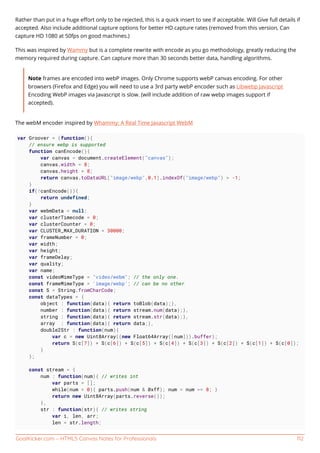 GoalKicker.com – HTML5 Canvas Notes for Professionals 112
Rather than put in a huge eﬀort only to be rejected, this is a quick insert to see if acceptable. Will Give full details if
accepted. Also include additional capture options for better HD capture rates (removed from this version, Can
capture HD 1080 at 50fps on good machines.)
This was inspired by Wammy but is a complete rewrite with encode as you go methodology, greatly reducing the
memory required during capture. Can capture more than 30 seconds better data, handling algorithms.
Note frames are encoded into webP images. Only Chrome supports webP canvas encoding. For other
browsers (Firefox and Edge) you will need to use a 3rd party webP encoder such as Libwebp Javascript
Encoding WebP images via Javascript is slow. (will include addition of raw webp images support if
accepted).
The webM encoder inspired by Whammy: A Real Time Javascript WebM
var Groover = (function(){
// ensure webp is supported
function canEncode(){
var canvas = document.createElement("canvas");
canvas.width = 8;
canvas.height = 8;
return canvas.toDataURL("image/webp",0.1).indexOf("image/webp") > -1;
}
if(!canEncode()){
return undefined;
}
var webmData = null;
var clusterTimecode = 0;
var clusterCounter = 0;
var CLUSTER_MAX_DURATION = 30000;
var frameNumber = 0;
var width;
var height;
var frameDelay;
var quality;
var name;
const videoMimeType = "video/webm"; // the only one.
const frameMimeType = 'image/webp'; // can be no other
const S = String.fromCharCode;
const dataTypes = {
object : function(data){ return toBlob(data);},
number : function(data){ return stream.num(data);},
string : function(data){ return stream.str(data);},
array : function(data){ return data;},
double2Str : function(num){
var c = new Uint8Array((new Float64Array([num])).buffer);
return S(c[7]) + S(c[6]) + S(c[5]) + S(c[4]) + S(c[3]) + S(c[2]) + S(c[1]) + S(c[0]);
}
};
const stream = {
num : function(num){ // writes int
var parts = [];
while(num > 0){ parts.push(num & 0xff); num = num >> 8; }
return new Uint8Array(parts.reverse());
},
str : function(str){ // writes string
var i, len, arr;
len = str.length;
 
