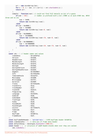GoalKicker.com – HTML5 Canvas Notes for Professionals 113
arr = new Uint8Array(len);
for(i = 0; i < len; i++){arr[i] = str.charCodeAt(i);}
return arr;
},
compInt : function(num){ // could not find full details so bit of a guess
if(num < 128){ // number is prefixed with a bit (1000 is on byte 0100 two, 0010
three and so on)
num += 0x80;
return new Uint8Array([num]);
}else
if(num < 0x4000){
num += 0x4000;
return new Uint8Array([num>>8, num])
}else
if(num < 0x200000){
num += 0x200000;
return new Uint8Array([num>>16, num>>8, num])
}else
if(num < 0x10000000){
num += 0x10000000;
return new Uint8Array([num>>24, num>>16, num>>8, num])
}
}
}
const ids = { // header names and values
videoData : 0x1a45dfa3,
Version : 0x4286,
ReadVersion : 0x42f7,
MaxIDLength : 0x42f2,
MaxSizeLength : 0x42f3,
DocType : 0x4282,
DocTypeVersion : 0x4287,
DocTypeReadVersion : 0x4285,
Segment : 0x18538067,
Info : 0x1549a966,
TimecodeScale : 0x2ad7b1,
MuxingApp : 0x4d80,
WritingApp : 0x5741,
Duration : 0x4489,
Tracks : 0x1654ae6b,
TrackEntry : 0xae,
TrackNumber : 0xd7,
TrackUID : 0x63c5,
FlagLacing : 0x9c,
Language : 0x22b59c,
CodecID : 0x86,
CodecName : 0x258688,
TrackType : 0x83,
Video : 0xe0,
PixelWidth : 0xb0,
PixelHeight : 0xba,
Cluster : 0x1f43b675,
Timecode : 0xe7,
Frame : 0xa3,
Keyframe : 0x9d012a,
FrameBlock : 0x81,
};
const keyframeD64Header = 'x9dx01x2a'; //VP8 keyframe header 0x9d012a
const videoDataPos = 1; // data pos of frame data header
const defaultDelay = dataTypes.double2Str(1000/25);
const header = [ // structure of webM header/chunks what ever they are called.
ids.videoData,[
 