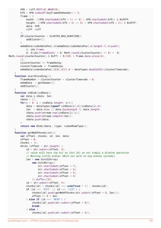 GoalKicker.com – HTML5 Canvas Notes for Professionals 115
VP8 = riff.RIFF[0].WEBP[0];
kfS = VP8.indexOf(keyframeD64Header) + 3;
frame = {
width: ((VP8.charCodeAt(kfS + 1) << 8) | VP8.charCodeAt(kfS)) & 0x3FFF,
height: ((VP8.charCodeAt(kfS + 3) << 8) | VP8.charCodeAt(kfS + 2)) & 0x3FFF,
data: VP8,
riff: riff
};
if(clusterCounter > CLUSTER_MAX_DURATION){
addCluster();
}
webmData[videoDataPos].d[webmData[videoDataPos].d.length-1].d.push({
i: ids.Frame,
d: S(ids.FrameBlock) + S( Math.round(clusterCounter) >> 8) + S(
Math.round(clusterCounter) & 0xff) + S(128) + frame.data.slice(4),
});
clusterCounter += frameDelay;
clusterTimecode += frameDelay;
webmData[videoDataPos].d[0].d[3].d = dataTypes.double2Str(clusterTimecode);
}
function startEncoding(){
frameNumber = clusterCounter = clusterTimecode = 0;
webmData = getHeader();
addCluster();
}
function toBlob(vidData){
var data,i,vData, len;
vData = [];
for(i = 0; i < vidData.length; i++){
data = dataTypes[typeof vidData[i].d](vidData[i].d);
len = data.size || data.byteLength || data.length;
vData.push(stream.num(vidData[i].i));
vData.push(stream.compInt(len));
vData.push(data)
}
return new Blob(vData, {type: videoMimeType});
}
function getWebPChunks(str){
var offset, chunks, id, len, data;
offset = 0;
chunks = {};
while (offset < str.length) {
id = str.substr(offset, 4);
// value will have top bit on (bit 32) so not simply a bitwise operation
// Warning little endian (Will not work on big endian systems)
len = new Uint32Array(
new Uint8Array([
str.charCodeAt(offset + 7),
str.charCodeAt(offset + 6),
str.charCodeAt(offset + 5),
str.charCodeAt(offset + 4)
]).buffer)[0];
id = str.substr(offset, 4);
chunks[id] = chunks[id] === undefined ? [] : chunks[id];
if (id === 'RIFF' || id === 'LIST') {
chunks[id].push(getWebPChunks(str.substr(offset + 8, len)));
offset += 8 + len;
} else if (id === 'WEBP') {
chunks[id].push(str.substr(offset + 8));
break;
} else {
chunks[id].push(str.substr(offset + 4));
 