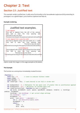 GoalKicker.com – HTML5 Canvas Notes for Professionals 8
Chapter 2: Text
Section 2.1: Justiﬁed text
This example renders justiﬁed text. It adds extra functionality to the CanvasRenderingContext2D by extending its
prototype or as a global object justifiedText (optional see Note A).
Example rendering.
Code to render this image is in the usage examples at the bottom.
The Example
The function as a anonymous immediately invoked function.
(function(){
const FILL = 0; // const to indicate filltext render
const STROKE = 1;
const MEASURE = 2;
var renderType = FILL; // used internal to set fill or stroke text
var maxSpaceSize = 3; // Multiplier for max space size. If greater then no justificatoin applied
var minSpaceSize = 0.5; // Multiplier for minimum space size
var renderTextJustified = function(ctx,text,x,y,width){
var words, wordsWidth, count, spaces, spaceWidth, adjSpace, renderer, i, textAlign,
useSize, totalWidth;
textAlign = ctx.textAlign; // get current align settings
ctx.textAlign = "left";
wordsWidth = 0;
words = text.split(" ").map(word => {
var w = ctx.measureText(word).width;
wordsWidth += w;
return {
width : w,
word : word,
 
