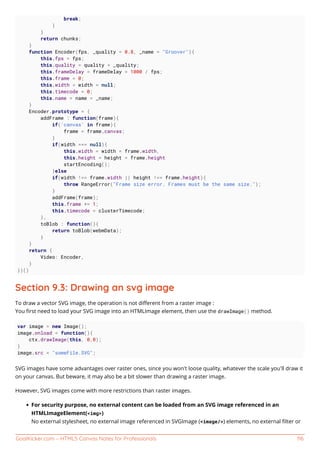 GoalKicker.com – HTML5 Canvas Notes for Professionals 116
break;
}
}
return chunks;
}
function Encoder(fps, _quality = 0.8, _name = "Groover"){
this.fps = fps;
this.quality = quality = _quality;
this.frameDelay = frameDelay = 1000 / fps;
this.frame = 0;
this.width = width = null;
this.timecode = 0;
this.name = name = _name;
}
Encoder.prototype = {
addFrame : function(frame){
if('canvas' in frame){
frame = frame.canvas;
}
if(width === null){
this.width = width = frame.width,
this.height = height = frame.height
startEncoding();
}else
if(width !== frame.width || height !== frame.height){
throw RangeError("Frame size error. Frames must be the same size.");
}
addFrame(frame);
this.frame += 1;
this.timecode = clusterTimecode;
},
toBlob : function(){
return toBlob(webmData);
}
}
return {
Video: Encoder,
}
})()
Section 9.3: Drawing an svg image
To draw a vector SVG image, the operation is not diﬀerent from a raster image :
You ﬁrst need to load your SVG image into an HTMLImage element, then use the drawImage() method.
var image = new Image();
image.onload = function(){
ctx.drawImage(this, 0,0);
}
image.src = "someFile.SVG";
SVG images have some advantages over raster ones, since you won't loose quality, whatever the scale you'll draw it
on your canvas. But beware, it may also be a bit slower than drawing a raster image.
However, SVG images come with more restrictions than raster images.
For security purpose, no external content can be loaded from an SVG image referenced in an
HTMLImageElement(<img>)
No external stylesheet, no external image referenced in SVGImage (<image/>) elements, no external ﬁlter or
 