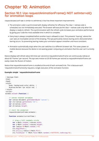 GoalKicker.com – HTML5 Canvas Notes for Professionals 119
Chapter 10: Animation
Section 10.1: Use requestAnimationFrame() NOT setInterval()
for animation loops
requestAnimationFrame is similar to setInterval, it but has these important improvements:
The animation code is synchronized with display refreshes for eﬃciency The clear + redraw code is
scheduled, but not immediately executed. The browser will execute the clear + redraw code only when the
display is ready to refresh. This synchronization with the refresh cycle increases your animation performance
by giving your code the most available time in which to complete.
Every loop is always completed before another loop is allowed to start. This prevents "tearing", where the
user sees an incomplete version of the drawing. The eye particularly notices tearing and is distracted when
tearing occurs. So preventing tearing makes your animation appear smoother and more consistent.
Animation automatically stops when the user switches to a diﬀerent browser tab. This saves power on
mobile devices because the device is not wasting power computing an animation that the user can't currently
see.
Device displays will refresh about 60 times per second so requestAnimationFrame can continuously redraw at
about 60 "frames" per second. The eye sees motion at 20-30 frames per second so requestAnimationFrame can
easily create the illusion of motion.
Notice that requestAnimationFrame is recalled at the end of each animateCircle. This is because each
'requestAnimatonFrameonly requests a single execution of the animation function.
Example: simple `requestAnimationFrame
<!doctype html>
<html>
<head>
<style>
body{ background-color:white; }
#canvas{border:1px solid red; }
</style>
<script>
window.onload=(function(){
// canvas related variables
var canvas=document.getElementById("canvas");
var ctx=canvas.getContext("2d");
var cw=canvas.width;
var ch=canvas.height;
// start the animation
requestAnimationFrame(animate);
function animate(currentTime){
// draw a full randomly circle
var x=Math.random()*canvas.width;
var y=Math.random()*canvas.height;
var radius=10+Math.random()*15;
ctx.beginPath();
ctx.arc(x,y,radius,0,Math.PI*2);
ctx.fillStyle='#'+Math.floor(Math.random()*16777215).toString(16);
 