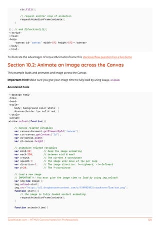 GoalKicker.com – HTML5 Canvas Notes for Professionals 120
ctx.fill();
// request another loop of animation
requestAnimationFrame(animate);
}
}); // end $(function(){});
</script>
</head>
<body>
<canvas id="canvas" width=512 height=512></canvas>
</body>
</html>
To illustrate the advantages of requestAnimationFrame this stackoverﬂow question has a live demo
Section 10.2: Animate an image across the Canvas
This example loads and animates and image across the Canvas
Important Hint! Make sure you give your image time to fully load by using image.onload.
Annotated Code
<!doctype html>
<html>
<head>
<style>
body{ background-color:white; }
#canvas{border:1px solid red; }
</style>
<script>
window.onload=(function(){
// canvas related variables
var canvas=document.getElementById("canvas");
var ctx=canvas.getContext("2d");
var cw=canvas.width;
var ch=canvas.height;
// animation related variables
var minX=20; // Keep the image animating
var maxX=250; // between minX & maxX
var x=minX; // The current X-coordinate
var speedX=1; // The image will move at 1px per loop
var direction=1; // The image direction: 1==righward, -1==leftward
var y=20; // The Y-coordinate
// Load a new image
// IMPORTANT!!! You must give the image time to load by using img.onload!
var img=new Image();
img.onload=start;
img.src="https://dl.dropboxusercontent.com/u/139992952/stackoverflow/sun.png";
function start(){
// the image is fully loaded sostart animating
requestAnimationFrame(animate);
}
function animate(time){
 