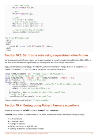 GoalKicker.com – HTML5 Canvas Notes for Professionals 121
// clear the canvas
ctx.clearRect(0,0,cw,ch);
// draw
ctx.drawImage(img,x,y);
// update
x += speedX * direction;
// keep "x" inside min & max
if(x<minX){ x=minX; direction*=-1; }
if(x>maxX){ x=maxX; direction*=-1; }
// request another loop of animation
requestAnimationFrame(animate);
}
}); // end $(function(){});
</script>
</head>
<body>
<canvas id="canvas" width=512 height=512></canvas>
</body>
</html>
Section 10.3: Set frame rate using requestAnimationFrame
Using requestAnimationFrame may on some systems update at more frames per second than the 60fps. 60fps is
the default rate if the rendering can keep up. Some systems will run at 120fps maybe more.
If you use the following method you should only use frame rates that are integer divisions of 60 so that (60 /
FRAMES_PER_SECOND) % 1 === 0 is true or you will get inconsistent frame rates.
const FRAMES_PER_SECOND = 30; // Valid values are 60,30,20,15,10...
// set the mim time to render the next frame
const FRAME_MIN_TIME = (1000/60) * (60 / FRAMES_PER_SECOND) - (1000/60) * 0.5;
var lastFrameTime = 0; // the last frame time
function update(time){
if(time-lastFrameTime < FRAME_MIN_TIME){ //skip the frame if the call is too early
requestAnimationFrame(update);
return; // return as there is nothing to do
}
lastFrameTime = time; // remember the time of the rendered frame
// render the frame
requestAnimationFrame(update); // get next farme
}
requestAnimationFrame(update); // start animation
Section 10.4: Easing using Robert Penners equations
An easing causes some variable to change unevenly over a duration.
"variable" must be able to be expressed as a number, and can represent a remarkable variety of things:
an X-coordinate,
a rectangle's width,
an angle of rotation,
the red component of an R,G,B color.
anything that can be expressed as a number.
 