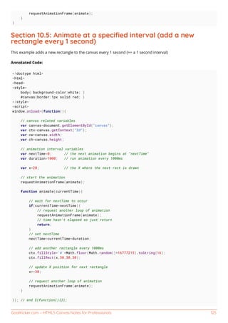 GoalKicker.com – HTML5 Canvas Notes for Professionals 125
requestAnimationFrame(animate);
}
}
Section 10.5: Animate at a speciﬁed interval (add a new
rectangle every 1 second)
This example adds a new rectangle to the canvas every 1 second (== a 1 second interval)
Annotated Code:
<!doctype html>
<html>
<head>
<style>
body{ background-color:white; }
#canvas{border:1px solid red; }
</style>
<script>
window.onload=(function(){
// canvas related variables
var canvas=document.getElementById("canvas");
var ctx=canvas.getContext("2d");
var cw=canvas.width;
var ch=canvas.height;
// animation interval variables
var nextTime=0; // the next animation begins at "nextTime"
var duration=1000; // run animation every 1000ms
var x=20; // the X where the next rect is drawn
// start the animation
requestAnimationFrame(animate);
function animate(currentTime){
// wait for nextTime to occur
if(currentTime<nextTime){
// request another loop of animation
requestAnimationFrame(animate);
// time hasn't elapsed so just return
return;
}
// set nextTime
nextTime=currentTime+duration;
// add another rectangle every 1000ms
ctx.fillStyle='#'+Math.floor(Math.random()*16777215).toString(16);
ctx.fillRect(x,30,30,30);
// update X position for next rectangle
x+=30;
// request another loop of animation
requestAnimationFrame(animate);
}
}); // end $(function(){});
 