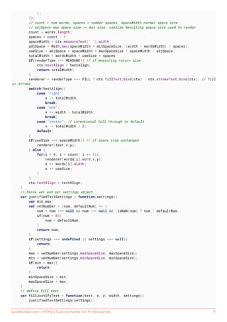 GoalKicker.com – HTML5 Canvas Notes for Professionals 9
};
});
// count = num words, spaces = number spaces, spaceWidth normal space size
// adjSpace new space size >= min size. useSize Resulting space size used to render
count = words.length;
spaces = count - 1;
spaceWidth = ctx.measureText(" ").width;
adjSpace = Math.max(spaceWidth * minSpaceSize, (width - wordsWidth) / spaces);
useSize = adjSpace > spaceWidth * maxSpaceSize ? spaceWidth : adjSpace;
totalWidth = wordsWidth + useSize * spaces
if(renderType === MEASURE){ // if measuring return size
ctx.textAlign = textAlign;
return totalWidth;
}
renderer = renderType === FILL ? ctx.fillText.bind(ctx) : ctx.strokeText.bind(ctx); // fill
or stroke
switch(textAlign){
case "right":
x -= totalWidth;
break;
case "end":
x += width - totalWidth;
break;
case "center": // intentional fall through to default
x -= totalWidth / 2;
default:
}
if(useSize === spaceWidth){ // if space size unchanged
renderer(text,x,y);
} else {
for(i = 0; i < count; i += 1){
renderer(words[i].word,x,y);
x += words[i].width;
x += useSize;
}
}
ctx.textAlign = textAlign;
}
// Parse vet and set settings object.
var justifiedTextSettings = function(settings){
var min,max;
var vetNumber = (num, defaultNum) => {
num = num !== null && num !== null && !isNaN(num) ? num : defaultNum;
if(num < 0){
num = defaultNum;
}
return num;
}
if(settings === undefined || settings === null){
return;
}
max = vetNumber(settings.maxSpaceSize, maxSpaceSize);
min = vetNumber(settings.minSpaceSize, minSpaceSize);
if(min > max){
return;
}
minSpaceSize = min;
maxSpaceSize = max;
}
// define fill text
var fillJustifyText = function(text, x, y, width, settings){
justifiedTextSettings(settings);
 