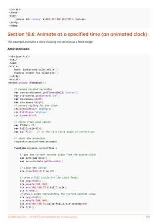 GoalKicker.com – HTML5 Canvas Notes for Professionals 126
</script>
</head>
<body>
<canvas id="canvas" width=512 height=512></canvas>
</body>
</html>
Section 10.6: Animate at a speciﬁed time (an animated clock)
This example animates a clock showing the seconds as a ﬁlled wedge
Annotated Code:
<!doctype html>
<html>
<head>
<style>
body{ background-color:white; }
#canvas{border:1px solid red; }
</style>
<script>
window.onload=(function(){
// canvas related variables
var canvas=document.getElementById("canvas");
var ctx=canvas.getContext("2d");
var cw=canvas.width;
var ch=canvas.height;
// canvas styling for the clock
ctx.strokeStyle='lightgray';
ctx.fillStyle='skyblue';
ctx.lineWidth=5;
// cache often used values
var PI=Math.PI;
var fullCircle=PI*2;
var sa=-PI/2; // == the 12 o'clock angle in context.arc
// start the animation
requestAnimationFrame(animate);
function animate(currentTime){
// get the current seconds value from the system clock
var date=new Date();
var seconds=date.getSeconds();
// clear the canvas
ctx.clearRect(0,0,cw,ch);
// draw a full circle (== the clock face);
ctx.beginPath();
ctx.moveTo(100,100);
ctx.arc(100,100,75,0,fullCircle);
ctx.stroke();
// draw a wedge representing the current seconds value
ctx.beginPath();
ctx.moveTo(100,100);
ctx.arc(100,100,75,sa,sa+fullCircle*seconds/60);
ctx.fill();
 
