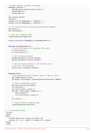GoalKicker.com – HTML5 Canvas Notes for Professionals 128
// handle windows scrolling & resizing
function reOffset(){
var BB=canvas.getBoundingClientRect();
offsetX=BB.left;
offsetY=BB.top;
}
var offsetX,offsetY;
reOffset();
window.onscroll=function(e){ reOffset(); }
window.onresize=function(e){ reOffset(); }
// vars to save points created during mousemove handling
var points=[];
var lastLength=0;
// start the animation loop
requestAnimationFrame(draw);
canvas.onmousemove=function(e){handleMouseMove(e);}
function handleMouseMove(e){
// tell the browser we're handling this event
e.preventDefault();
e.stopPropagation();
// get the mouse position
mouseX=parseInt(e.clientX-offsetX);
mouseY=parseInt(e.clientY-offsetY);
// save the mouse position in the points[] array
// but don't draw anything
points.push({x:mouseX,y:mouseY});
}
function draw(){
// No additional points? Request another frame an return
var length=points.length;
if(length==lastLength){requestAnimationFrame(draw);return;}
// draw the additional points
var point=points[lastLength];
ctx.beginPath();
ctx.moveTo(point.x,point.y)
for(var i=lastLength;i<length;i++){
point=points[i];
ctx.lineTo(point.x,point.y);
}
ctx.stroke();
// request another animation loop
requestAnimationFrame(draw);
}
}); // end window.onload
</script>
</head>
<body>
<h4>Move mouse over Canvas to sketch</h4>
<canvas id="canvas" width=512 height=512></canvas>
</body>
</html>
 