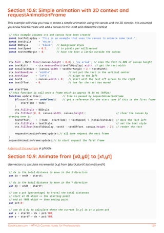 GoalKicker.com – HTML5 Canvas Notes for Professionals 129
Section 10.8: Simple animation with 2D context and
requestAnimationFrame
This example will show you how to create a simple animation using the canvas and the 2D context. It is assumed
you know how to create and add a canvas to the DOM and obtain the context
// this example assumes ctx and canvas have been created
const textToDisplay = "This is an example that uses the canvas to animate some text.";
const textStyle = "white";
const BGStyle = "black"; // background style
const textSpeed = 0.2; // in pixels per millisecond
const textHorMargin = 8; // have the text a little outside the canvas
ctx.font = Math.floor(canvas.height * 0.8) + "px arial"; // size the font to 80% of canvas height
var textWidth = ctx.measureText(textToDisplay).width; // get the text width
var totalTextSize = (canvas.width + textHorMargin * 2 + textWidth);
ctx.textBaseline = "middle"; // not put the text in the vertical center
ctx.textAlign = "left"; // align to the left
var textX = canvas.width + 8; // start with the text off screen to the right
var textOffset = 0; // how far the text has moved
var startTime;
// this function is call once a frame which is approx 16.66 ms (60fps)
function update(time){ // time is passed by requestAnimationFrame
if(startTime === undefined){ // get a reference for the start time if this is the first frame
startTime = time;
}
ctx.fillStyle = BGStyle;
ctx.fillRect(0, 0, canvas.width, canvas.height); // clear the canvas by
drawing over it
textOffset = ((time - startTime) * textSpeed) % (totalTextSize); // move the text left
ctx.fillStyle = textStyle; // set the text style
ctx.fillText(textToDisplay, textX - textOffset, canvas.height / 2); // render the text
requestAnimationFrame(update);// all done request the next frame
}
requestAnimationFrame(update);// to start request the first frame
A demo of this example at jsﬁddle
Section 10.9: Animate from [x0,y0] to [x1,y1]
Use vectors to calculate incremental [x,y] from [startX,startY] to [endX,endY]
// dx is the total distance to move in the X direction
var dx = endX - startX;
// dy is the total distance to move in the Y direction
var dy = endY - startY;
// use a pct (percentage) to travel the total distances
// start at 0% which == the starting point
// end at 100% which == then ending point
var pct=0;
// use dx & dy to calculate where the current [x,y] is at a given pct
var x = startX + dx * pct/100;
var y = startY + dx * pct/100;
 
