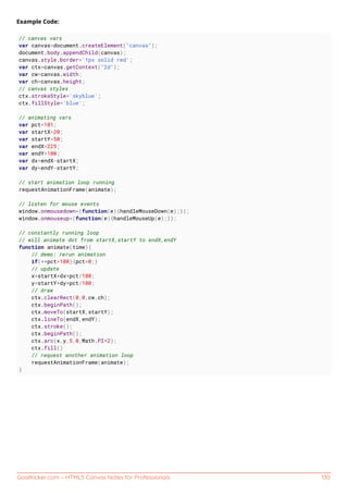 GoalKicker.com – HTML5 Canvas Notes for Professionals 130
Example Code:
// canvas vars
var canvas=document.createElement("canvas");
document.body.appendChild(canvas);
canvas.style.border='1px solid red';
var ctx=canvas.getContext("2d");
var cw=canvas.width;
var ch=canvas.height;
// canvas styles
ctx.strokeStyle='skyblue';
ctx.fillStyle='blue';
// animating vars
var pct=101;
var startX=20;
var startY=50;
var endX=225;
var endY=100;
var dx=endX-startX;
var dy=endY-startY;
// start animation loop running
requestAnimationFrame(animate);
// listen for mouse events
window.onmousedown=(function(e){handleMouseDown(e);});
window.onmouseup=(function(e){handleMouseUp(e);});
// constantly running loop
// will animate dot from startX,startY to endX,endY
function animate(time){
// demo: rerun animation
if(++pct>100){pct=0;}
// update
x=startX+dx*pct/100;
y=startY+dy*pct/100;
// draw
ctx.clearRect(0,0,cw,ch);
ctx.beginPath();
ctx.moveTo(startX,startY);
ctx.lineTo(endX,endY);
ctx.stroke();
ctx.beginPath();
ctx.arc(x,y,5,0,Math.PI*2);
ctx.fill()
// request another animation loop
requestAnimationFrame(animate);
}
 