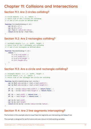GoalKicker.com – HTML5 Canvas Notes for Professionals 131
Chapter 11: Collisions and Intersections
Section 11.1: Are 2 circles colliding?
// circle objects: { x:, y:, radius: }
// return true if the 2 circles are colliding
// c1 and c2 are circles as defined above
function CirclesColliding(c1,c2){
var dx=c2.x-c1.x;
var dy=c2.y-c1.y;
var rSum=c1.radius+c2.radius;
return(dx*dx+dy*dy<=rSum*rSum);
}
Section 11.2: Are 2 rectangles colliding?
// rectangle objects { x:, y:, width:, height: }
// return true if the 2 rectangles are colliding
// r1 and r2 are rectangles as defined above
function RectsColliding(r1,r2){
return !(
r1.x>r2.x+r2.width ||
r1.x+r1.width<r2.x ||
r1.y>r2.y+r2.height ||
r1.y+r1.height<r2.y
);
}
Section 11.3: Are a circle and rectangle colliding?
// rectangle object: { x:, y:, width:, height: }
// circle object: { x:, y:, radius: }
// return true if the rectangle and circle are colliding
function RectCircleColliding(rect,circle){
var dx=Math.abs(circle.x-(rect.x+rect.width/2));
var dy=Math.abs(circle.y-(rect.y+rect.height/2));
if( dx > circle.radius+rect.width/2 ){ return(false); }
if( dy > circle.radius+rect.height/2 ){ return(false); }
if( dx <= rect.width ){ return(true); }
if( dy <= rect.height ){ return(true); }
var dx=dx-rect.width;
var dy=dy-rect.height
return(dx*dx+dy*dy<=circle.radius*circle.radius);
}
Section 11.4: Are 2 line segments intercepting?
The function in this example returns true if two line segments are intersecting and false if not.
The example is designed for performance and uses closure to hold working variables
 
