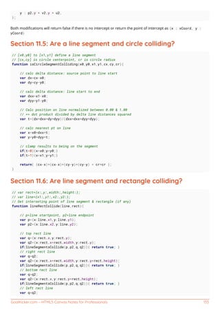 GoalKicker.com – HTML5 Canvas Notes for Professionals 133
y : p2.y + v2.y * u2,
};
Both modiﬁcations will return false if there is no intercept or return the point of intercept as {x : xCoord, y :
yCoord}
Section 11.5: Are a line segment and circle colliding?
// [x0,y0] to [x1,y1] define a line segment
// [cx,cy] is circle centerpoint, cr is circle radius
function isCircleSegmentColliding(x0,y0,x1,y1,cx,cy,cr){
// calc delta distance: source point to line start
var dx=cx-x0;
var dy=cy-y0;
// calc delta distance: line start to end
var dxx=x1-x0;
var dyy=y1-y0;
// Calc position on line normalized between 0.00 & 1.00
// == dot product divided by delta line distances squared
var t=(dx*dxx+dy*dyy)/(dxx*dxx+dyy*dyy);
// calc nearest pt on line
var x=x0+dxx*t;
var y=y0+dyy*t;
// clamp results to being on the segment
if(t<0){x=x0;y=y0;}
if(t>1){x=x1;y=y1;}
return( (cx-x)*(cx-x)+(cy-y)*(cy-y) < cr*cr );
}
Section 11.6: Are line segment and rectangle colliding?
// var rect={x:,y:,width:,height:};
// var line={x1:,y1:,x2:,y2:};
// Get interseting point of line segment & rectangle (if any)
function lineRectCollide(line,rect){
// p=line startpoint, p2=line endpoint
var p={x:line.x1,y:line.y1};
var p2={x:line.x2,y:line.y2};
// top rect line
var q={x:rect.x,y:rect.y};
var q2={x:rect.x+rect.width,y:rect.y};
if(lineSegmentsCollide(p,p2,q,q2)){ return true; }
// right rect line
var q=q2;
var q2={x:rect.x+rect.width,y:rect.y+rect.height};
if(lineSegmentsCollide(p,p2,q,q2)){ return true; }
// bottom rect line
var q=q2;
var q2={x:rect.x,y:rect.y+rect.height};
if(lineSegmentsCollide(p,p2,q,q2)){ return true; }
// left rect line
var q=q2;
 