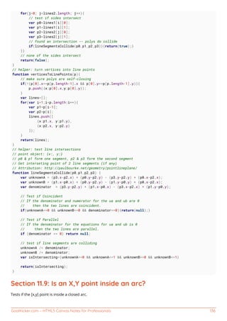 GoalKicker.com – HTML5 Canvas Notes for Professionals 136
for(j=0; j<lines2.length; j++){
// test if sides intersect
var p0=lines1[i][0];
var p1=lines1[i][1];
var p2=lines2[j][0];
var p3=lines2[j][1];
// found an intersection -- polys do collide
if(lineSegmentsCollide(p0,p1,p2,p3)){return(true);}
}}
// none of the sides intersect
return(false);
}
// helper: turn vertices into line points
function verticesToLinePoints(p){
// make sure polys are self-closing
if(!(p[0].x==p[p.length-1].x && p[0].y==p[p.length-1].y)){
p.push({x:p[0].x,y:p[0].y});
}
var lines=[];
for(var i=1;i<p.length;i++){
var p1=p[i-1];
var p2=p[i];
lines.push([
{x:p1.x, y:p1.y},
{x:p2.x, y:p2.y}
]);
}
return(lines);
}
// helper: test line intersections
// point object: {x:, y:}
// p0 & p1 form one segment, p2 & p3 form the second segment
// Get interseting point of 2 line segments (if any)
// Attribution: http://paulbourke.net/geometry/pointlineplane/
function lineSegmentsCollide(p0,p1,p2,p3) {
var unknownA = (p3.x-p2.x) * (p0.y-p2.y) - (p3.y-p2.y) * (p0.x-p2.x);
var unknownB = (p1.x-p0.x) * (p0.y-p2.y) - (p1.y-p0.y) * (p0.x-p2.x);
var denominator = (p3.y-p2.y) * (p1.x-p0.x) - (p3.x-p2.x) * (p1.y-p0.y);
// Test if Coincident
// If the denominator and numerator for the ua and ub are 0
// then the two lines are coincident.
if(unknownA==0 && unknownB==0 && denominator==0){return(null);}
// Test if Parallel
// If the denominator for the equations for ua and ub is 0
// then the two lines are parallel.
if (denominator == 0) return null;
// test if line segments are colliding
unknownA /= denominator;
unknownB /= denominator;
var isIntersecting=(unknownA>=0 && unknownA<=1 && unknownB>=0 && unknownB<=1)
return(isIntersecting);
}
Section 11.9: Is an X,Y point inside an arc?
Tests if the [x,y] point is inside a closed arc.
 