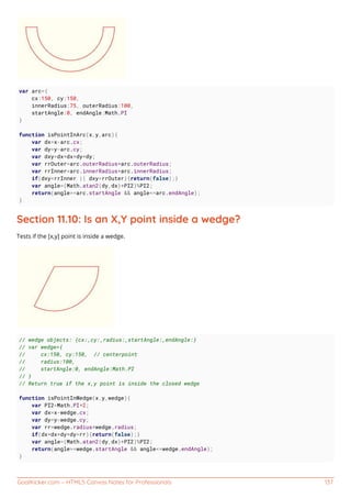 GoalKicker.com – HTML5 Canvas Notes for Professionals 137
var arc={
cx:150, cy:150,
innerRadius:75, outerRadius:100,
startAngle:0, endAngle:Math.PI
}
function isPointInArc(x,y,arc){
var dx=x-arc.cx;
var dy=y-arc.cy;
var dxy=dx*dx+dy*dy;
var rrOuter=arc.outerRadius*arc.outerRadius;
var rrInner=arc.innerRadius*arc.innerRadius;
if(dxy<rrInner || dxy>rrOuter){return(false);}
var angle=(Math.atan2(dy,dx)+PI2)%PI2;
return(angle>=arc.startAngle && angle<=arc.endAngle);
}
Section 11.10: Is an X,Y point inside a wedge?
Tests if the [x,y] point is inside a wedge.
// wedge objects: {cx:,cy:,radius:,startAngle:,endAngle:}
// var wedge={
// cx:150, cy:150, // centerpoint
// radius:100,
// startAngle:0, endAngle:Math.PI
// }
// Return true if the x,y point is inside the closed wedge
function isPointInWedge(x,y,wedge){
var PI2=Math.PI*2;
var dx=x-wedge.cx;
var dy=y-wedge.cy;
var rr=wedge.radius*wedge.radius;
if(dx*dx+dy*dy>rr){return(false);}
var angle=(Math.atan2(dy,dx)+PI2)%PI2;
return(angle>=wedge.startAngle && angle<=wedge.endAngle);
}
 