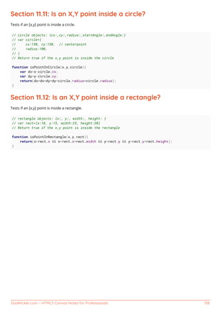 GoalKicker.com – HTML5 Canvas Notes for Professionals 138
Section 11.11: Is an X,Y point inside a circle?
Tests if an [x,y] point is inside a circle.
// circle objects: {cx:,cy:,radius:,startAngle:,endAngle:}
// var circle={
// cx:150, cy:150, // centerpoint
// radius:100,
// }
// Return true if the x,y point is inside the circle
function isPointInCircle(x,y,circle){
var dx=x-circle.cx;
var dy=y-circle.cy;
return(dx*dx+dy*dy<circle.radius*circle.radius);
}
Section 11.12: Is an X,Y point inside a rectangle?
Tests if an [x,y] point is inside a rectangle.
// rectangle objects: {x:, y:, width:, height: }
// var rect={x:10, y:15, width:25, height:20}
// Return true if the x,y point is inside the rectangle
function isPointInRectangle(x,y,rect){
return(x>rect.x && x<rect.x+rect.width && y>rect.y && y<rect.y+rect.height);
}
 