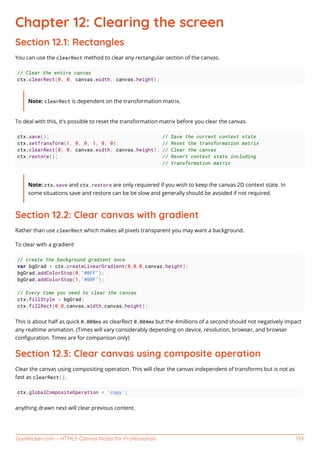 GoalKicker.com – HTML5 Canvas Notes for Professionals 139
Chapter 12: Clearing the screen
Section 12.1: Rectangles
You can use the clearRect method to clear any rectangular section of the canvas.
// Clear the entire canvas
ctx.clearRect(0, 0, canvas.width, canvas.height);
Note: clearRect is dependent on the transformation matrix.
To deal with this, it's possible to reset the transformation matrix before you clear the canvas.
ctx.save(); // Save the current context state
ctx.setTransform(1, 0, 0, 1, 0, 0); // Reset the transformation matrix
ctx.clearRect(0, 0, canvas.width, canvas.height); // Clear the canvas
ctx.restore(); // Revert context state including
// transformation matrix
Note: ctx.save and ctx.restore are only requiered if you wish to keep the canvas 2D context state. In
some situations save and restore can be be slow and generally should be avoided if not required.
Section 12.2: Clear canvas with gradient
Rather than use clearRect which makes all pixels transparent you may want a background.
To clear with a gradient
// create the background gradient once
var bgGrad = ctx.createLinearGradient(0,0,0,canvas.height);
bgGrad.addColorStop(0,"#0FF");
bgGrad.addColorStop(1,"#08F");
// Every time you need to clear the canvas
ctx.fillStyle = bgGrad;
ctx.fillRect(0,0,canvas.width,canvas.height);
This is about half as quick 0.008ms as clearRect 0.004ms but the 4millions of a second should not negatively impact
any realtime animation. (Times will vary considerably depending on device, resolution, browser, and browser
conﬁguration. Times are for comparison only)
Section 12.3: Clear canvas using composite operation
Clear the canvas using compositing operation. This will clear the canvas independent of transforms but is not as
fast as clearRect().
ctx.globalCompositeOperation = 'copy';
anything drawn next will clear previous content.
 