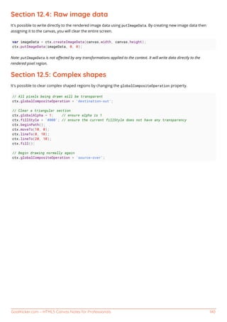GoalKicker.com – HTML5 Canvas Notes for Professionals 140
Section 12.4: Raw image data
It's possible to write directly to the rendered image data using putImageData. By creating new image data then
assigning it to the canvas, you will clear the entire screen.
var imageData = ctx.createImageData(canvas.width, canvas.height);
ctx.putImageData(imageData, 0, 0);
Note: putImageData is not aﬀected by any transformations applied to the context. It will write data directly to the
rendered pixel region.
Section 12.5: Complex shapes
It's possible to clear complex shaped regions by changing the globalCompositeOperation property.
// All pixels being drawn will be transparent
ctx.globalCompositeOperation = 'destination-out';
// Clear a triangular section
ctx.globalAlpha = 1; // ensure alpha is 1
ctx.fillStyle = '#000'; // ensure the current fillStyle does not have any transparency
ctx.beginPath();
ctx.moveTo(10, 0);
ctx.lineTo(0, 10);
ctx.lineTo(20, 10);
ctx.fill();
// Begin drawing normally again
ctx.globalCompositeOperation = 'source-over';
 