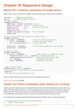 GoalKicker.com – HTML5 Canvas Notes for Professionals 141
Chapter 13: Responsive Design
Section 13.1: Creating a responsive full page canvas
Starter code to create and remove a full page canvas that responds to resize events via JavaScript.
var canvas; // Global canvas reference
var ctx; // Global 2D context reference
// Creates a canvas
function createCanvas () {
const canvas = document.createElement("canvas");
canvas.style.position = "absolute"; // Set the style
canvas.style.left = "0px"; // Position in top left
canvas.style.top = "0px";
canvas.style.zIndex = 1;
document.body.appendChild(canvas); // Add to document
return canvas;
}
// Resizes canvas. Will create a canvas if it does not exist
function sizeCanvas () {
if (canvas === undefined) { // Check for global canvas reference
canvas = createCanvas(); // Create a new canvas element
ctx = canvas.getContext("2d"); // Get the 2D context
}
canvas.width = innerWidth; // Set the canvas resolution to fill the page
canvas.height = innerHeight;
}
// Removes the canvas
function removeCanvas () {
if (canvas !== undefined) { // Make sure there is something to remove
removeEventListener("resize", sizeCanvas); // Remove resize event
document.body.removeChild(canvas); // Remove the canvas from the DOM
ctx = undefined; // Dereference the context
canvas = undefined; // Dereference the canvas
}
}
// Add the resize listener
addEventListener("resize", sizeCanvas);
// Call sizeCanvas to create and set the canvas resolution
sizeCanvas();
// ctx and canvas are now available for use.
If you no longer need the canvas you can remove it by calling removeCanvas()
A demo of this example at jsﬁddle
Section 13.2: Mouse coordinates after resizing (or scrolling)
Canvas apps often rely heavily on user interaction with the mouse, but when the window is resized, the mouse
event coordinates that canvas relies on are likely changed because resizing causes the canvas to be oﬀset in a
diﬀerent position relative to the window. Thus, responsive design requires that the canvas oﬀset position be
recalculated when the window is resized -- and also recalculated when the window is scrolled.
This code listens for window resizing events and recalculates the oﬀsets used in mouse event handlers:
// variables holding the current canvas offset position
// relative to the window
 