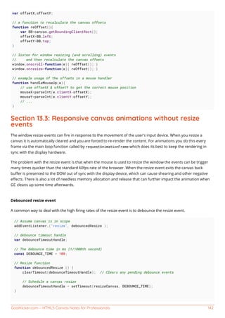 GoalKicker.com – HTML5 Canvas Notes for Professionals 142
var offsetX,offsetY;
// a function to recalculate the canvas offsets
function reOffset(){
var BB=canvas.getBoundingClientRect();
offsetX=BB.left;
offsetY=BB.top;
}
// listen for window resizing (and scrolling) events
// and then recalculate the canvas offsets
window.onscroll=function(e){ reOffset(); }
window.onresize=function(e){ reOffset(); }
// example usage of the offsets in a mouse handler
function handleMouseUp(e){
// use offsetX & offsetY to get the correct mouse position
mouseX=parseInt(e.clientX-offsetX);
mouseY=parseInt(e.clientY-offsetY);
// ...
}
Section 13.3: Responsive canvas animations without resize
events
The window resize events can ﬁre in response to the movement of the user's input device. When you resize a
canvas it is automatically cleared and you are forced to re-render the content. For animations you do this every
frame via the main loop function called by requestAnimationFrame which does its best to keep the rendering in
sync with the display hardware.
The problem with the resize event is that when the mouse is used to resize the window the events can be trigger
many times quicker than the standard 60fps rate of the browser. When the resize event exits the canvas back
buﬀer is presented to the DOM out of sync with the display device, which can cause shearing and other negative
eﬀects. There is also a lot of needless memory allocation and release that can further impact the animation when
GC cleans up some time afterwards.
Debounced resize event
A common way to deal with the high ﬁring rates of the resize event is to debounce the resize event.
// Assume canvas is in scope
addEventListener.("resize", debouncedResize );
// debounce timeout handle
var debounceTimeoutHandle;
// The debounce time in ms (1/1000th second)
const DEBOUNCE_TIME = 100;
// Resize function
function debouncedResize () {
clearTimeout(debounceTimeoutHandle); // Clears any pending debounce events
// Schedule a canvas resize
debounceTimeoutHandle = setTimeout(resizeCanvas, DEBOUNCE_TIME);
}
 