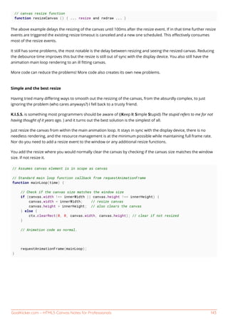 GoalKicker.com – HTML5 Canvas Notes for Professionals 143
// canvas resize function
function resizeCanvas () { ... resize and redraw ... }
The above example delays the resizing of the canvas until 100ms after the resize event. If in that time further resize
events are triggered the existing resize timeout is canceled and a new one scheduled. This eﬀectively consumes
most of the resize events.
It still has some problems, the most notable is the delay between resizing and seeing the resized canvas. Reducing
the debounce time improves this but the resize is still out of sync with the display device. You also still have the
animation main loop rendering to an ill ﬁtting canvas.
More code can reduce the problems! More code also creates its own new problems.
Simple and the best resize
Having tried many diﬀering ways to smooth out the resizing of the canvas, from the absurdly complex, to just
ignoring the problem (who cares anyways?) I fell back to a trusty friend.
K.I.S.S. is something most programmers should be aware of ((Keep It Simple Stupid) The stupid refers to me for not
having thought of it years ago. ) and it turns out the best solution is the simplest of all.
Just resize the canvas from within the main animation loop. It stays in sync with the display device, there is no
needless rendering, and the resource management is at the minimum possible while maintaining full frame rate.
Nor do you need to add a resize event to the window or any additional resize functions.
You add the resize where you would normally clear the canvas by checking if the canvas size matches the window
size. If not resize it.
// Assumes canvas element is in scope as canvas
// Standard main loop function callback from requestAnimationFrame
function mainLoop(time) {
// Check if the canvas size matches the window size
if (canvas.width !== innerWidth || canvas.height !== innerHeight) {
canvas.width = innerWidth; // resize canvas
canvas.height = innerHeight; // also clears the canvas
} else {
ctx.clearRect(0, 0, canvas.width, canvas.height); // clear if not resized
}
// Animation code as normal.
requestAnimationFrame(mainLoop);
}
 