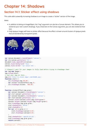 GoalKicker.com – HTML5 Canvas Notes for Professionals 144
Chapter 14: Shadows
Section 14.1: Sticker eect using shadows
This code adds outwardly increasing shadows to an image to create a "sticker" version of the image.
Notes:
In addition to being an ImageObject, the "img" argument can also be a Canvas element. This allows you to
stickerize your own custom drawings. If you draw text on the Canvas argument, you can also stickerize that
text.
Fully opaque images will have no sticker eﬀect because the eﬀect is drawn around clusters of opaque pixels
that are bordered by transparent pixels.
var canvas=document.createElement("canvas");
var ctx=canvas.getContext("2d");
document.body.appendChild(canvas);
canvas.style.background='navy';
canvas.style.border='1px solid red;';
// Always(!) wait for your images to fully load before trying to drawImage them!
var img=new Image();
img.onload=start;
// put your img.src here...
img.src='http://i.stack.imgur.com/bXaB6.png';
function start(){
ctx.drawImage(img,20,20);
var sticker=stickerEffect(img,5);
ctx.drawImage(sticker, 150,20);
}
function stickerEffect(img,grow){
var canvas1=document.createElement("canvas");
var ctx1=canvas1.getContext("2d");
var canvas2=document.createElement("canvas");
var ctx2=canvas2.getContext("2d");
canvas1.width=canvas2.width=img.width+grow*2;
canvas1.height=canvas2.height=img.height+grow*2;
ctx1.drawImage(img,grow,grow);
ctx2.shadowColor='white';
ctx2.shadowBlur=2;
for(var i=0;i<grow;i++){
ctx2.drawImage(canvas1,0,0);
ctx1.drawImage(canvas2,0,0);
}
ctx2.shadowColor='rgba(0,0,0,0)';
ctx2.drawImage(img,grow,grow);
return(canvas2);
 