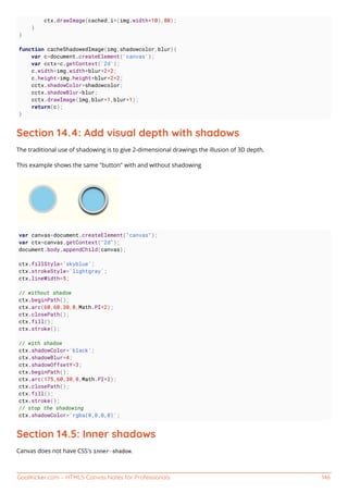 GoalKicker.com – HTML5 Canvas Notes for Professionals 146
ctx.drawImage(cached,i*(img.width+10),80);
}
}
function cacheShadowedImage(img,shadowcolor,blur){
var c=document.createElement('canvas');
var cctx=c.getContext('2d');
c.width=img.width+blur*2+2;
c.height=img.height+blur*2+2;
cctx.shadowColor=shadowcolor;
cctx.shadowBlur=blur;
cctx.drawImage(img,blur+1,blur+1);
return(c);
}
Section 14.4: Add visual depth with shadows
The traditional use of shadowing is to give 2-dimensional drawings the illusion of 3D depth.
This example shows the same "button" with and without shadowing
var canvas=document.createElement("canvas");
var ctx=canvas.getContext("2d");
document.body.appendChild(canvas);
ctx.fillStyle='skyblue';
ctx.strokeStyle='lightgray';
ctx.lineWidth=5;
// without shadow
ctx.beginPath();
ctx.arc(60,60,30,0,Math.PI*2);
ctx.closePath();
ctx.fill();
ctx.stroke();
// with shadow
ctx.shadowColor='black';
ctx.shadowBlur=4;
ctx.shadowOffsetY=3;
ctx.beginPath();
ctx.arc(175,60,30,0,Math.PI*2);
ctx.closePath();
ctx.fill();
ctx.stroke();
// stop the shadowing
ctx.shadowColor='rgba(0,0,0,0)';
Section 14.5: Inner shadows
Canvas does not have CSS's inner-shadow.
 