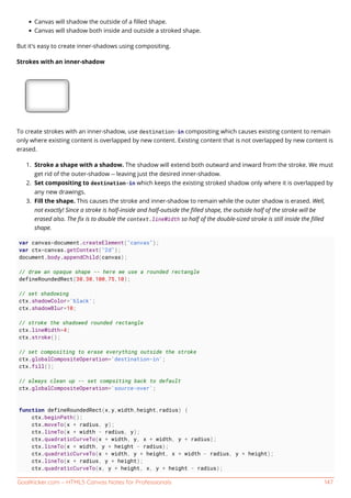 GoalKicker.com – HTML5 Canvas Notes for Professionals 147
Canvas will shadow the outside of a ﬁlled shape.
Canvas will shadow both inside and outside a stroked shape.
But it's easy to create inner-shadows using compositing.
Strokes with an inner-shadow
To create strokes with an inner-shadow, use destination-in compositing which causes existing content to remain
only where existing content is overlapped by new content. Existing content that is not overlapped by new content is
erased.
Stroke a shape with a shadow. The shadow will extend both outward and inward from the stroke. We must1.
get rid of the outer-shadow -- leaving just the desired inner-shadow.
Set compositing to destination-in which keeps the existing stroked shadow only where it is overlapped by2.
any new drawings.
Fill the shape. This causes the stroke and inner-shadow to remain while the outer shadow is erased. Well,3.
not exactly! Since a stroke is half-inside and half-outside the ﬁlled shape, the outside half of the stroke will be
erased also. The ﬁx is to double the context.lineWidth so half of the double-sized stroke is still inside the ﬁlled
shape.
var canvas=document.createElement("canvas");
var ctx=canvas.getContext("2d");
document.body.appendChild(canvas);
// draw an opaque shape -- here we use a rounded rectangle
defineRoundedRect(30,30,100,75,10);
// set shadowing
ctx.shadowColor='black';
ctx.shadowBlur=10;
// stroke the shadowed rounded rectangle
ctx.lineWidth=4;
ctx.stroke();
// set compositing to erase everything outside the stroke
ctx.globalCompositeOperation='destination-in';
ctx.fill();
// always clean up -- set compsiting back to default
ctx.globalCompositeOperation='source-over';
function defineRoundedRect(x,y,width,height,radius) {
ctx.beginPath();
ctx.moveTo(x + radius, y);
ctx.lineTo(x + width - radius, y);
ctx.quadraticCurveTo(x + width, y, x + width, y + radius);
ctx.lineTo(x + width, y + height - radius);
ctx.quadraticCurveTo(x + width, y + height, x + width - radius, y + height);
ctx.lineTo(x + radius, y + height);
ctx.quadraticCurveTo(x, y + height, x, y + height - radius);
 