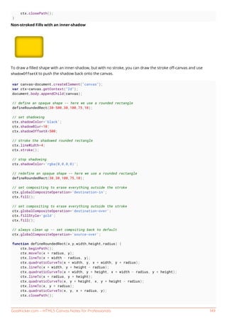 GoalKicker.com – HTML5 Canvas Notes for Professionals 149
ctx.closePath();
}
Non-stroked Fills with an inner-shadow
To draw a ﬁlled shape with an inner-shadow, but with no stroke, you can draw the stroke oﬀ-canvas and use
shadowOffsetX to push the shadow back onto the canvas.
var canvas=document.createElement("canvas");
var ctx=canvas.getContext("2d");
document.body.appendChild(canvas);
// define an opaque shape -- here we use a rounded rectangle
defineRoundedRect(30-500,30,100,75,10);
// set shadowing
ctx.shadowColor='black';
ctx.shadowBlur=10;
ctx.shadowOffsetX=500;
// stroke the shadowed rounded rectangle
ctx.lineWidth=4;
ctx.stroke();
// stop shadowing
ctx.shadowColor='rgba(0,0,0,0)';
// redefine an opaque shape -- here we use a rounded rectangle
defineRoundedRect(30,30,100,75,10);
// set compositing to erase everything outside the stroke
ctx.globalCompositeOperation='destination-in';
ctx.fill();
// set compositing to erase everything outside the stroke
ctx.globalCompositeOperation='destination-over';
ctx.fillStyle='gold';
ctx.fill();
// always clean up -- set compsiting back to default
ctx.globalCompositeOperation='source-over';
function defineRoundedRect(x,y,width,height,radius) {
ctx.beginPath();
ctx.moveTo(x + radius, y);
ctx.lineTo(x + width - radius, y);
ctx.quadraticCurveTo(x + width, y, x + width, y + radius);
ctx.lineTo(x + width, y + height - radius);
ctx.quadraticCurveTo(x + width, y + height, x + width - radius, y + height);
ctx.lineTo(x + radius, y + height);
ctx.quadraticCurveTo(x, y + height, x, y + height - radius);
ctx.lineTo(x, y + radius);
ctx.quadraticCurveTo(x, y, x + radius, y);
ctx.closePath();
 