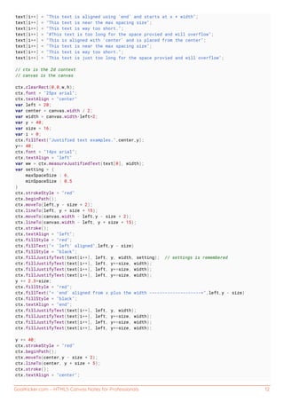 GoalKicker.com – HTML5 Canvas Notes for Professionals 12
text[i++] = "This text is aligned using 'end' and starts at x + width";
text[i++] = "This text is near the max spacing size";
text[i++] = "This text is way too short.";
text[i++] = "#This text is too long for the space provied and will overflow";
text[i++] = "This is aligned with 'center' and is placed from the center";
text[i++] = "This text is near the max spacing size";
text[i++] = "This text is way too short.";
text[i++] = "This text is just too long for the space provied and will overflow";
// ctx is the 2d context
// canvas is the canvas
ctx.clearRect(0,0,w,h);
ctx.font = "25px arial";
ctx.textAlign = "center"
var left = 20;
var center = canvas.width / 2;
var width = canvas.width-left*2;
var y = 40;
var size = 16;
var i = 0;
ctx.fillText("Justified text examples.",center,y);
y+= 40;
ctx.font = "14px arial";
ctx.textAlign = "left"
var ww = ctx.measureJustifiedText(text[0], width);
var setting = {
maxSpaceSize : 6,
minSpaceSize : 0.5
}
ctx.strokeStyle = "red"
ctx.beginPath();
ctx.moveTo(left,y - size * 2);
ctx.lineTo(left, y + size * 15);
ctx.moveTo(canvas.width - left,y - size * 2);
ctx.lineTo(canvas.width - left, y + size * 15);
ctx.stroke();
ctx.textAlign = "left";
ctx.fillStyle = "red";
ctx.fillText("< 'left' aligned",left,y - size)
ctx.fillStyle = "black";
ctx.fillJustifyText(text[i++], left, y, width, setting); // settings is remembered
ctx.fillJustifyText(text[i++], left, y+=size, width);
ctx.fillJustifyText(text[i++], left, y+=size, width);
ctx.fillJustifyText(text[i++], left, y+=size, width);
y += 2.3*size;
ctx.fillStyle = "red";
ctx.fillText("< 'end' aligned from x plus the width -------------------->",left,y - size)
ctx.fillStyle = "black";
ctx.textAlign = "end";
ctx.fillJustifyText(text[i++], left, y, width);
ctx.fillJustifyText(text[i++], left, y+=size, width);
ctx.fillJustifyText(text[i++], left, y+=size, width);
ctx.fillJustifyText(text[i++], left, y+=size, width);
y += 40;
ctx.strokeStyle = "red"
ctx.beginPath();
ctx.moveTo(center,y - size * 2);
ctx.lineTo(center, y + size * 5);
ctx.stroke();
ctx.textAlign = "center";
 