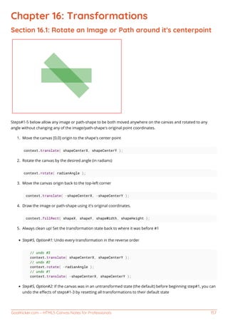 GoalKicker.com – HTML5 Canvas Notes for Professionals 157
Chapter 16: Transformations
Section 16.1: Rotate an Image or Path around it's centerpoint
Steps#1-5 below allow any image or path-shape to be both moved anywhere on the canvas and rotated to any
angle without changing any of the image/path-shape's original point coordinates.
Move the canvas [0,0] origin to the shape's center point1.
context.translate( shapeCenterX, shapeCenterY );
Rotate the canvas by the desired angle (in radians)2.
context.rotate( radianAngle );
Move the canvas origin back to the top-left corner3.
context.translate( -shapeCenterX, -shapeCenterY );
Draw the image or path-shape using it's original coordinates.4.
context.fillRect( shapeX, shapeY, shapeWidth, shapeHeight );
Always clean up! Set the transformation state back to where it was before #15.
Step#5, Option#1: Undo every transformation in the reverse order
// undo #3
context.translate( shapeCenterX, shapeCenterY );
// undo #2
context.rotate( -radianAngle );
// undo #1
context.translate( -shapeCenterX, shapeCenterY );
Step#5, Option#2: If the canvas was in an untransformed state (the default) before beginning step#1, you can
undo the eﬀects of steps#1-3 by resetting all transformations to their default state
 