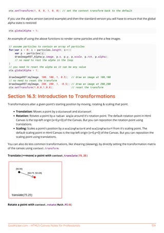 GoalKicker.com – HTML5 Canvas Notes for Professionals 159
ctx.setTransform(1, 0, 0, 1, 0, 0); // set the context transform back to the default
If you use the alpha version (second example) and then the standard version you will have to ensure that the global
alpha state is restored
ctx.globalAlpha = 1;
An example of using the above functions to render some particles and the a few images
// assume particles to contain an array of particles
for(var i = 0; i < particles.length; i++){
var p = particles[i];
drawImageRST_Alpha(p.image, p.x, p.y, p.scale, p.rot, p.alpha);
// no need to rest the alpha in the loop
}
// you need to reset the alpha as it can be any value
ctx.globalAlpha = 1;
drawImageRST(myImage, 100, 100, 1, 0.5); // draw an image at 100,100
// no need to reset the transform
drawImageRST(myImage, 200, 200, 1, -0.5); // draw an image at 200,200
ctx.setTransform(1,0,0,1,0,0); // reset the transform
Section 16.3: Introduction to Transformations
Transformations alter a given point's starting position by moving, rotating & scaling that point.
Translation: Moves a point by a distanceX and distanceY.
Rotation: Rotates a point by a radian angle around it's rotation point. The default rotation point in Html
Canvas is the top-left origin [x=0,y=0] of the Canvas. But you can reposition the rotation point using
translations.
Scaling: Scales a point's position by a scalingFactorX and scalingFactorY from it's scaling point. The
default scaling point in Html Canvas is the top-left origin [x=0,y=0] of the Canvas. But you can reposition the
scaling point using translations.
You can also do less common transformations, like shearing (skewing), by directly setting the transformation matrix
of the canvas using context.transform.
Translate (==move) a point with context.translate(75,25)
Rotate a point with context.rotate(Math.PI/8)
 