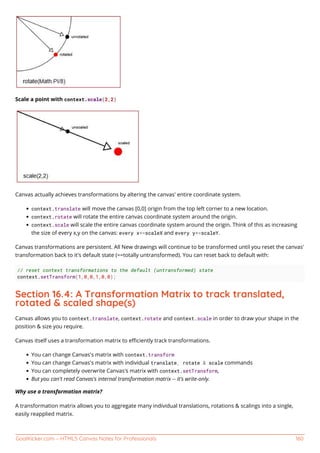 GoalKicker.com – HTML5 Canvas Notes for Professionals 160
Scale a point with context.scale(2,2)
Canvas actually achieves transformations by altering the canvas' entire coordinate system.
context.translate will move the canvas [0,0] origin from the top left corner to a new location.
context.rotate will rotate the entire canvas coordinate system around the origin.
context.scale will scale the entire canvas coordinate system around the origin. Think of this as increasing
the size of every x,y on the canvas: every x*=scaleX and every y*=scaleY.
Canvas transformations are persistent. All New drawings will continue to be transformed until you reset the canvas'
transformation back to it's default state (==totally untransformed). You can reset back to default with:
// reset context transformations to the default (untransformed) state
context.setTransform(1,0,0,1,0,0);
Section 16.4: A Transformation Matrix to track translated,
rotated & scaled shape(s)
Canvas allows you to context.translate, context.rotate and context.scale in order to draw your shape in the
position & size you require.
Canvas itself uses a transformation matrix to eﬃciently track transformations.
You can change Canvas's matrix with context.transform
You can change Canvas's matrix with individual translate, rotate & scale commands
You can completely overwrite Canvas's matrix with context.setTransform,
But you can't read Canvas's internal transformation matrix -- it's write-only.
Why use a transformation matrix?
A transformation matrix allows you to aggregate many individual translations, rotations & scalings into a single,
easily reapplied matrix.
 