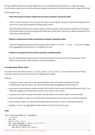 GoalKicker.com – HTML5 Canvas Notes for Professionals 161
During complex animations you might apply dozens (or hundreds) of transformations to a shape. By using a
transformation matrix you can (almost) instantly reapply those dozens of transformations with a single line of code.
Some Example uses:
Test if the mouse is inside a shape that you have translated, rotated & scaled
There is a built-in context.isPointInPath that tests if a point (eg the mouse) is inside a path-shape, but this
built-in test is very slow compared to testing using a matrix.
Eﬃciently testing if the mouse is inside a shape involves taking the mouse position reported by the browser
and transforming it in the same way that the shape was transformed. Then you can apply hit-testing as if the
shape was not transformed.
Redraw a shape that has been extensively translated, rotated & scaled.
Instead of reapplying individual transformations with multiple .translate, .rotate, .scale you can apply
all the aggregated transformations in a single line of code.
Collision test shapes that have been translated, rotated & scaled
You can use geometry & trigonometry to calculate the points that make up transformed shapes, but it's
faster to use a transformation matrix to calculate those points.
A Transformation Matrix "Class"
This code mirrors the native context.translate, context.rotate, context.scale transformation commands.
Unlike the native canvas matrix, this matrix is readable and reusable.
Methods:
translate, rotate, scale mirror the context transformation commands and allow you to feed
transformations into the matrix. The matrix eﬃciently holds the aggregated transformations.
setContextTransform takes a context and sets that context's matrix equal to this transformation matrix. This
eﬃciently reapplies all transformations stored in this matrix to the context.
resetContextTransform resets the context's transformation to it's default state (==untransformed).
getTransformedPoint takes an untransformed coordinate point and converts it into a transformed point.
getScreenPoint takes a transformed coordinate point and converts it into an untransformed point.
getMatrix returns the aggregated transformations in the form of a matrix array.
Code:
var TransformationMatrix=( function(){
// private
var self;
var m=[1,0,0,1,0,0];
var reset=function(){ var m=[1,0,0,1,0,0]; }
var multiply=function(mat){
var m0=m[0]*mat[0]+m[2]*mat[1];
 
